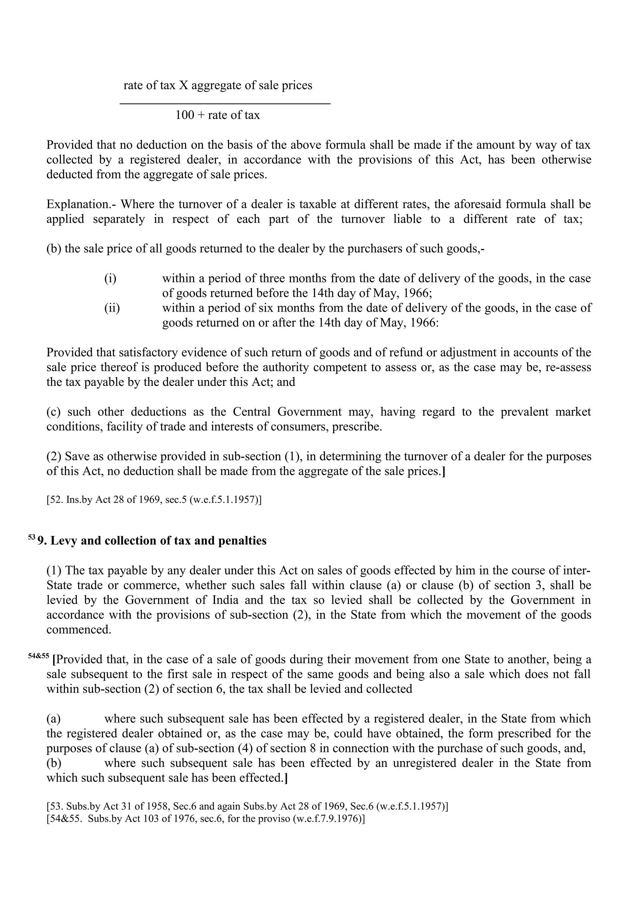 rate of tax X aggregate of sale prices
100 + rate of tax
Provided that no deduction on the basis of the above formula shall be made if the amount by way of tax
collected by a registered dealer, in accordance with the provisions of this Act, has been otherwise
deducted from the aggregate of sale prices.
Explanation.- Where the turnover of a dealer is taxable at different rates, the aforesaid formula shall be
applied separately in respect of each part of the turnover liable to a different rate of tax;
(b) the sale price of all goods returned to the dealer by the purchasers of such goods,-
(i) within a period of three months from the date of delivery of the goods, in the case
of goods returned before the 14th day of May, 1966;
(ii) within a period of six months from the date of delivery of the goods, in the case of
goods returned on or after the 14th day of May, 1966:
Provided that satisfactory evidence of such return of goods and of refund or adjustment in accounts of the
sale price thereof is produced before the authority competent to assess or, as the case may be, re-assess
the tax payable by the dealer under this Act; and
(c) such other deductions as the Central Government may, having regard to the prevalent market
conditions, facility of trade and interests of consumers, prescribe.
(2) Save as otherwise provided in sub-section (1), in determining the turnover of a dealer for the purposes
of this Act, no deduction shall be made from the aggregate of the sale prices.]
[52. Ins.by Act 28 of 1969, sec.5 (w.e.f.5.1.1957)]
53
9. Levy and collection of tax and penalties
(1) The tax payable by any dealer under this Act on sales of goods effected by him in the course of inter-
State trade or commerce, whether such sales fall within clause (a) or clause (b) of section 3, shall be
levied by the Government of India and the tax so levied shall be collected by the Government in
accordance with the provisions of sub-section (2), in the State from which the movement of the goods
commenced.
54&55
[Provided that, in the case of a sale of goods during their movement from one State to another, being a
sale subsequent to the first sale in respect of the same goods and being also a sale which does not fall
within sub-section (2) of section 6, the tax shall be levied and collected
(a) where such subsequent sale has been effected by a registered dealer, in the State from which
the registered dealer obtained or, as the case may be, could have obtained, the form prescribed for the
purposes of clause (a) of sub-section (4) of section 8 in connection with the purchase of such goods, and,
(b) where such subsequent sale has been effected by an unregistered dealer in the State from
which such subsequent sale has been effected.]
[53. Subs.by Act 31 of 1958, Sec.6 and again Subs.by Act 28 of 1969, Sec.6 (w.e.f.5.1.1957)]
[54&55. Subs.by Act 103 of 1976, sec.6, for the proviso (w.e.f.7.9.1976)]
 