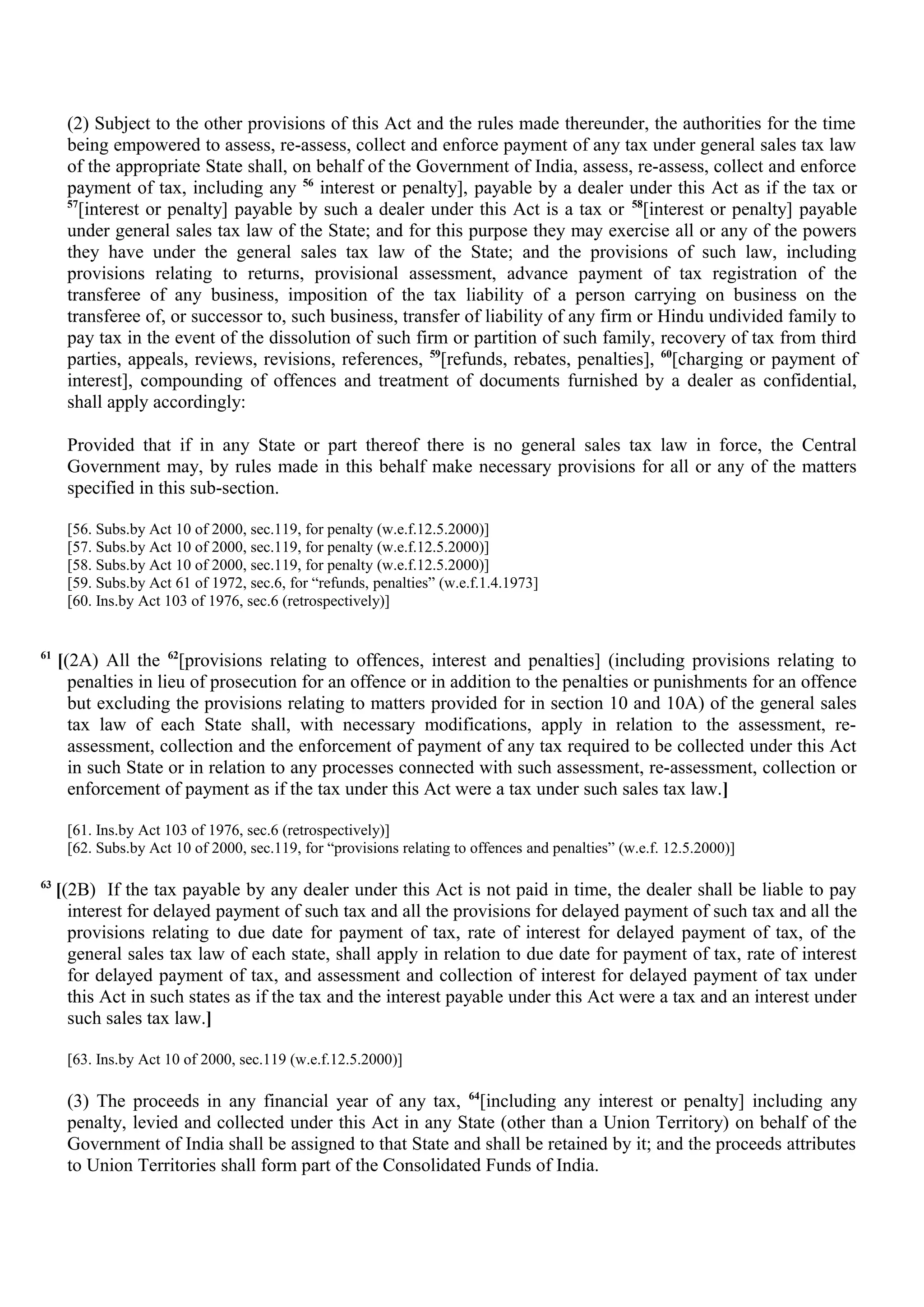 (2) Subject to the other provisions of this Act and the rules made thereunder, the authorities for the time
being empowered to assess, re-assess, collect and enforce payment of any tax under general sales tax law
of the appropriate State shall, on behalf of the Government of India, assess, re-assess, collect and enforce
payment of tax, including any 56
interest or penalty], payable by a dealer under this Act as if the tax or
57
[interest or penalty] payable by such a dealer under this Act is a tax or 58
[interest or penalty] payable
under general sales tax law of the State; and for this purpose they may exercise all or any of the powers
they have under the general sales tax law of the State; and the provisions of such law, including
provisions relating to returns, provisional assessment, advance payment of tax registration of the
transferee of any business, imposition of the tax liability of a person carrying on business on the
transferee of, or successor to, such business, transfer of liability of any firm or Hindu undivided family to
pay tax in the event of the dissolution of such firm or partition of such family, recovery of tax from third
parties, appeals, reviews, revisions, references, 59
[refunds, rebates, penalties], 60
[charging or payment of
interest], compounding of offences and treatment of documents furnished by a dealer as confidential,
shall apply accordingly:
Provided that if in any State or part thereof there is no general sales tax law in force, the Central
Government may, by rules made in this behalf make necessary provisions for all or any of the matters
specified in this sub-section.
[56. Subs.by Act 10 of 2000, sec.119, for penalty (w.e.f.12.5.2000)]
[57. Subs.by Act 10 of 2000, sec.119, for penalty (w.e.f.12.5.2000)]
[58. Subs.by Act 10 of 2000, sec.119, for penalty (w.e.f.12.5.2000)]
[59. Subs.by Act 61 of 1972, sec.6, for “refunds, penalties” (w.e.f.1.4.1973]
[60. Ins.by Act 103 of 1976, sec.6 (retrospectively)]
61
[(2A) All the 62
[provisions relating to offences, interest and penalties] (including provisions relating to
penalties in lieu of prosecution for an offence or in addition to the penalties or punishments for an offence
but excluding the provisions relating to matters provided for in section 10 and 10A) of the general sales
tax law of each State shall, with necessary modifications, apply in relation to the assessment, re-
assessment, collection and the enforcement of payment of any tax required to be collected under this Act
in such State or in relation to any processes connected with such assessment, re-assessment, collection or
enforcement of payment as if the tax under this Act were a tax under such sales tax law.]
[61. Ins.by Act 103 of 1976, sec.6 (retrospectively)]
[62. Subs.by Act 10 of 2000, sec.119, for “provisions relating to offences and penalties” (w.e.f. 12.5.2000)]
63
[(2B) If the tax payable by any dealer under this Act is not paid in time, the dealer shall be liable to pay
interest for delayed payment of such tax and all the provisions for delayed payment of such tax and all the
provisions relating to due date for payment of tax, rate of interest for delayed payment of tax, of the
general sales tax law of each state, shall apply in relation to due date for payment of tax, rate of interest
for delayed payment of tax, and assessment and collection of interest for delayed payment of tax under
this Act in such states as if the tax and the interest payable under this Act were a tax and an interest under
such sales tax law.]
[63. Ins.by Act 10 of 2000, sec.119 (w.e.f.12.5.2000)]
(3) The proceeds in any financial year of any tax, 64
[including any interest or penalty] including any
penalty, levied and collected under this Act in any State (other than a Union Territory) on behalf of the
Government of India shall be assigned to that State and shall be retained by it; and the proceeds attributes
to Union Territories shall form part of the Consolidated Funds of India.
 