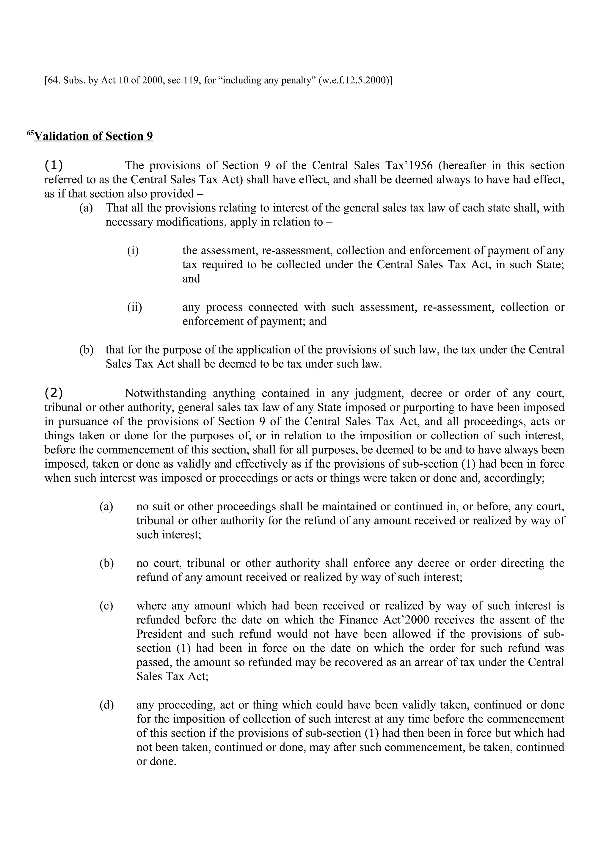[64. Subs. by Act 10 of 2000, sec.119, for “including any penalty” (w.e.f.12.5.2000)]
65
Validation of Section 9
(1) The provisions of Section 9 of the Central Sales Tax’1956 (hereafter in this section
referred to as the Central Sales Tax Act) shall have effect, and shall be deemed always to have had effect,
as if that section also provided –
(a) That all the provisions relating to interest of the general sales tax law of each state shall, with
necessary modifications, apply in relation to –
(i) the assessment, re-assessment, collection and enforcement of payment of any
tax required to be collected under the Central Sales Tax Act, in such State;
and
(ii) any process connected with such assessment, re-assessment, collection or
enforcement of payment; and
(b) that for the purpose of the application of the provisions of such law, the tax under the Central
Sales Tax Act shall be deemed to be tax under such law.
(2) Notwithstanding anything contained in any judgment, decree or order of any court,
tribunal or other authority, general sales tax law of any State imposed or purporting to have been imposed
in pursuance of the provisions of Section 9 of the Central Sales Tax Act, and all proceedings, acts or
things taken or done for the purposes of, or in relation to the imposition or collection of such interest,
before the commencement of this section, shall for all purposes, be deemed to be and to have always been
imposed, taken or done as validly and effectively as if the provisions of sub-section (1) had been in force
when such interest was imposed or proceedings or acts or things were taken or done and, accordingly;
(a) no suit or other proceedings shall be maintained or continued in, or before, any court,
tribunal or other authority for the refund of any amount received or realized by way of
such interest;
(b) no court, tribunal or other authority shall enforce any decree or order directing the
refund of any amount received or realized by way of such interest;
(c) where any amount which had been received or realized by way of such interest is
refunded before the date on which the Finance Act’2000 receives the assent of the
President and such refund would not have been allowed if the provisions of sub-
section (1) had been in force on the date on which the order for such refund was
passed, the amount so refunded may be recovered as an arrear of tax under the Central
Sales Tax Act;
(d) any proceeding, act or thing which could have been validly taken, continued or done
for the imposition of collection of such interest at any time before the commencement
of this section if the provisions of sub-section (1) had then been in force but which had
not been taken, continued or done, may after such commencement, be taken, continued
or done.
 