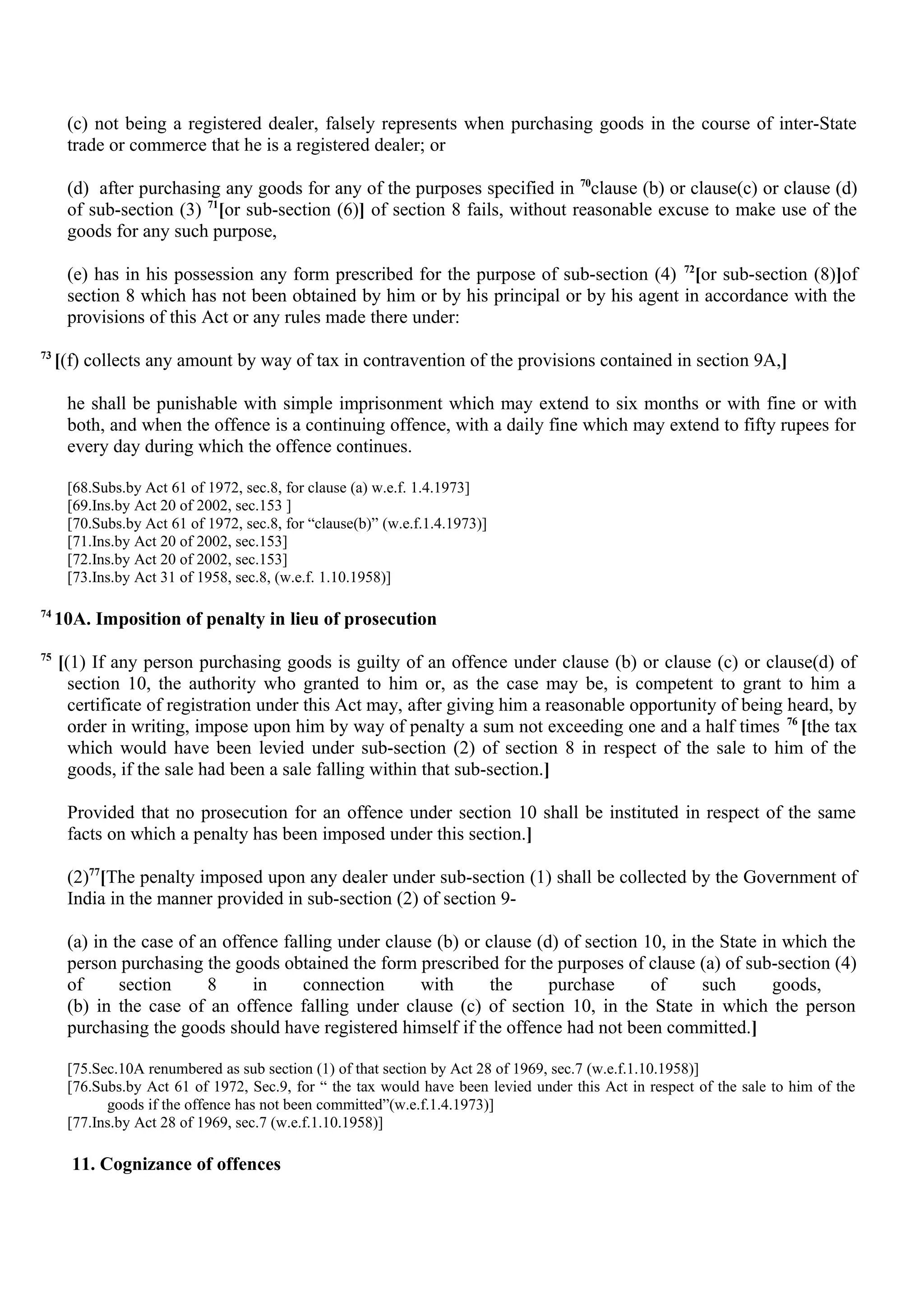(c) not being a registered dealer, falsely represents when purchasing goods in the course of inter-State
trade or commerce that he is a registered dealer; or
(d) after purchasing any goods for any of the purposes specified in 70
clause (b) or clause(c) or clause (d)
of sub-section (3) 71
[or sub-section (6)] of section 8 fails, without reasonable excuse to make use of the
goods for any such purpose,
(e) has in his possession any form prescribed for the purpose of sub-section (4) 72
[or sub-section (8)]of
section 8 which has not been obtained by him or by his principal or by his agent in accordance with the
provisions of this Act or any rules made there under:
73
[(f) collects any amount by way of tax in contravention of the provisions contained in section 9A,]
he shall be punishable with simple imprisonment which may extend to six months or with fine or with
both, and when the offence is a continuing offence, with a daily fine which may extend to fifty rupees for
every day during which the offence continues.
[68.Subs.by Act 61 of 1972, sec.8, for clause (a) w.e.f. 1.4.1973]
[69.Ins.by Act 20 of 2002, sec.153 ]
[70.Subs.by Act 61 of 1972, sec.8, for “clause(b)” (w.e.f.1.4.1973)]
[71.Ins.by Act 20 of 2002, sec.153]
[72.Ins.by Act 20 of 2002, sec.153]
[73.Ins.by Act 31 of 1958, sec.8, (w.e.f. 1.10.1958)]
74
10A. Imposition of penalty in lieu of prosecution
75
[(1) If any person purchasing goods is guilty of an offence under clause (b) or clause (c) or clause(d) of
section 10, the authority who granted to him or, as the case may be, is competent to grant to him a
certificate of registration under this Act may, after giving him a reasonable opportunity of being heard, by
order in writing, impose upon him by way of penalty a sum not exceeding one and a half times 76
[the tax
which would have been levied under sub-section (2) of section 8 in respect of the sale to him of the
goods, if the sale had been a sale falling within that sub-section.]
Provided that no prosecution for an offence under section 10 shall be instituted in respect of the same
facts on which a penalty has been imposed under this section.]
(2)77
[The penalty imposed upon any dealer under sub-section (1) shall be collected by the Government of
India in the manner provided in sub-section (2) of section 9-
(a) in the case of an offence falling under clause (b) or clause (d) of section 10, in the State in which the
person purchasing the goods obtained the form prescribed for the purposes of clause (a) of sub-section (4)
of section 8 in connection with the purchase of such goods,
(b) in the case of an offence falling under clause (c) of section 10, in the State in which the person
purchasing the goods should have registered himself if the offence had not been committed.]
[75.Sec.10A renumbered as sub section (1) of that section by Act 28 of 1969, sec.7 (w.e.f.1.10.1958)]
[76.Subs.by Act 61 of 1972, Sec.9, for “ the tax would have been levied under this Act in respect of the sale to him of the
goods if the offence has not been committed”(w.e.f.1.4.1973)]
[77.Ins.by Act 28 of 1969, sec.7 (w.e.f.1.10.1958)]
11. Cognizance of offences
 