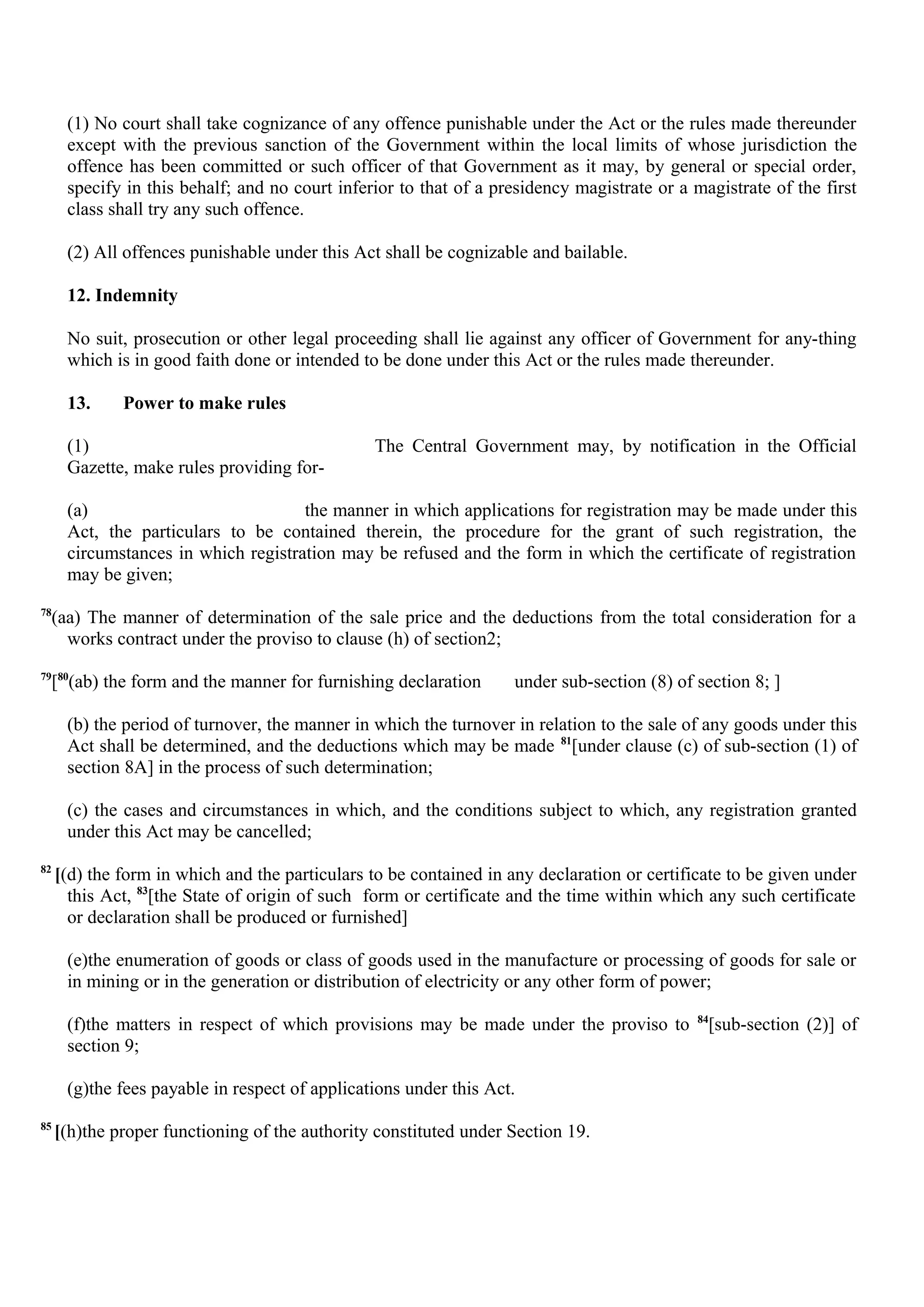 (1) No court shall take cognizance of any offence punishable under the Act or the rules made thereunder
except with the previous sanction of the Government within the local limits of whose jurisdiction the
offence has been committed or such officer of that Government as it may, by general or special order,
specify in this behalf; and no court inferior to that of a presidency magistrate or a magistrate of the first
class shall try any such offence.
(2) All offences punishable under this Act shall be cognizable and bailable.
12. Indemnity
No suit, prosecution or other legal proceeding shall lie against any officer of Government for any-thing
which is in good faith done or intended to be done under this Act or the rules made thereunder.
13. Power to make rules
(1) The Central Government may, by notification in the Official
Gazette, make rules providing for-
(a) the manner in which applications for registration may be made under this
Act, the particulars to be contained therein, the procedure for the grant of such registration, the
circumstances in which registration may be refused and the form in which the certificate of registration
may be given;
78
(aa) The manner of determination of the sale price and the deductions from the total consideration for a
works contract under the proviso to clause (h) of section2;
79
[80
(ab) the form and the manner for furnishing declaration under sub-section (8) of section 8; ]
(b) the period of turnover, the manner in which the turnover in relation to the sale of any goods under this
Act shall be determined, and the deductions which may be made 81
[under clause (c) of sub-section (1) of
section 8A] in the process of such determination;
(c) the cases and circumstances in which, and the conditions subject to which, any registration granted
under this Act may be cancelled;
82
[(d) the form in which and the particulars to be contained in any declaration or certificate to be given under
this Act, 83
[the State of origin of such form or certificate and the time within which any such certificate
or declaration shall be produced or furnished]
(e)the enumeration of goods or class of goods used in the manufacture or processing of goods for sale or
in mining or in the generation or distribution of electricity or any other form of power;
(f)the matters in respect of which provisions may be made under the proviso to 84
[sub-section (2)] of
section 9;
(g)the fees payable in respect of applications under this Act.
85
[(h)the proper functioning of the authority constituted under Section 19.
 