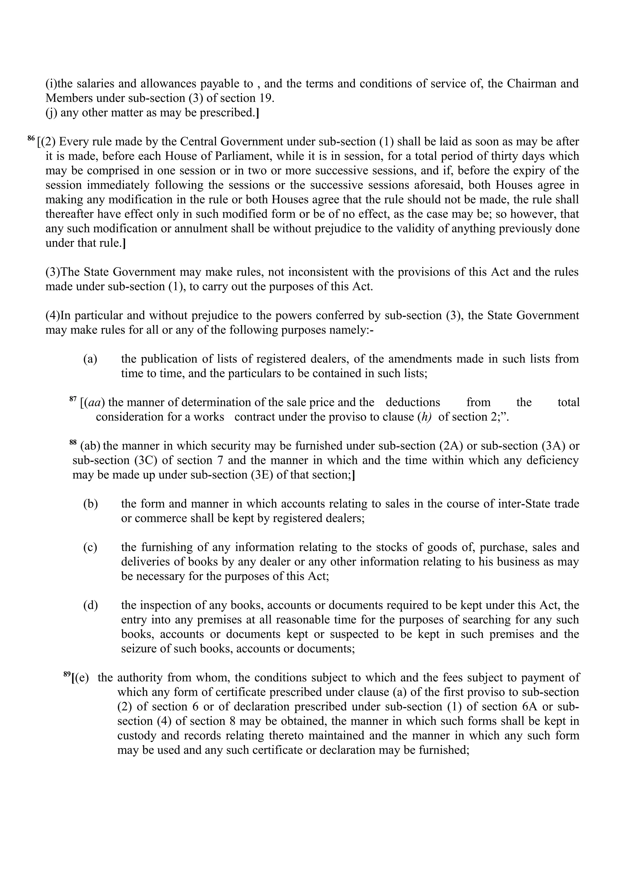(i)the salaries and allowances payable to , and the terms and conditions of service of, the Chairman and
Members under sub-section (3) of section 19.
(j) any other matter as may be prescribed.]
86
[(2) Every rule made by the Central Government under sub-section (1) shall be laid as soon as may be after
it is made, before each House of Parliament, while it is in session, for a total period of thirty days which
may be comprised in one session or in two or more successive sessions, and if, before the expiry of the
session immediately following the sessions or the successive sessions aforesaid, both Houses agree in
making any modification in the rule or both Houses agree that the rule should not be made, the rule shall
thereafter have effect only in such modified form or be of no effect, as the case may be; so however, that
any such modification or annulment shall be without prejudice to the validity of anything previously done
under that rule.]
(3)The State Government may make rules, not inconsistent with the provisions of this Act and the rules
made under sub-section (1), to carry out the purposes of this Act.
(4)In particular and without prejudice to the powers conferred by sub-section (3), the State Government
may make rules for all or any of the following purposes namely:-
(a) the publication of lists of registered dealers, of the amendments made in such lists from
time to time, and the particulars to be contained in such lists;
87
[(aa) the manner of determination of the sale price and the deductions from the total
consideration for a works contract under the proviso to clause (h) of section 2;”.
88
(ab) the manner in which security may be furnished under sub-section (2A) or sub-section (3A) or
sub-section (3C) of section 7 and the manner in which and the time within which any deficiency
may be made up under sub-section (3E) of that section;]
(b) the form and manner in which accounts relating to sales in the course of inter-State trade
or commerce shall be kept by registered dealers;
(c) the furnishing of any information relating to the stocks of goods of, purchase, sales and
deliveries of books by any dealer or any other information relating to his business as may
be necessary for the purposes of this Act;
(d) the inspection of any books, accounts or documents required to be kept under this Act, the
entry into any premises at all reasonable time for the purposes of searching for any such
books, accounts or documents kept or suspected to be kept in such premises and the
seizure of such books, accounts or documents;
89
[(e) the authority from whom, the conditions subject to which and the fees subject to payment of
which any form of certificate prescribed under clause (a) of the first proviso to sub-section
(2) of section 6 or of declaration prescribed under sub-section (1) of section 6A or sub-
section (4) of section 8 may be obtained, the manner in which such forms shall be kept in
custody and records relating thereto maintained and the manner in which any such form
may be used and any such certificate or declaration may be furnished;
 