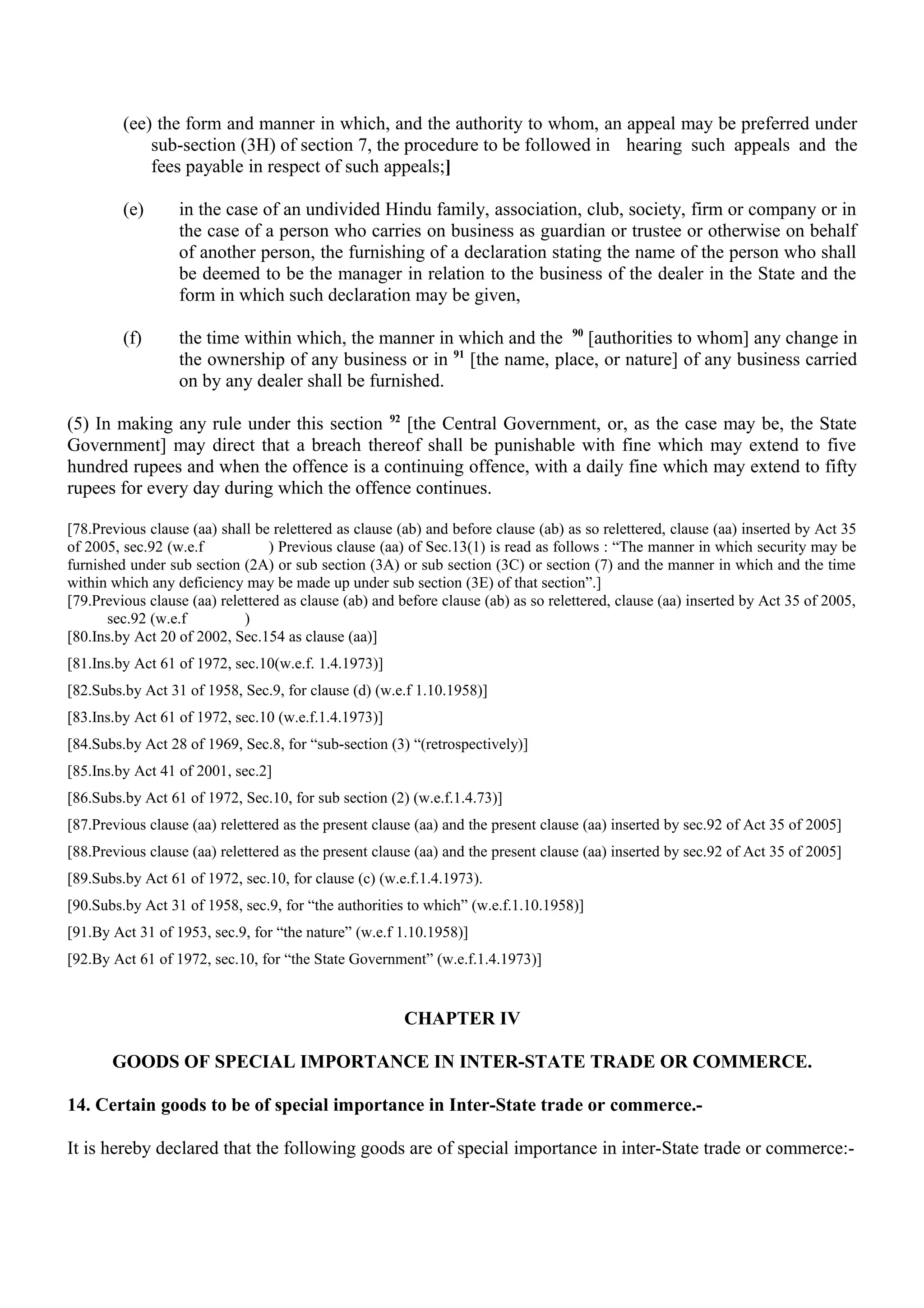 (ee) the form and manner in which, and the authority to whom, an appeal may be preferred under
sub-section (3H) of section 7, the procedure to be followed in hearing such appeals and the
fees payable in respect of such appeals;]
(e) in the case of an undivided Hindu family, association, club, society, firm or company or in
the case of a person who carries on business as guardian or trustee or otherwise on behalf
of another person, the furnishing of a declaration stating the name of the person who shall
be deemed to be the manager in relation to the business of the dealer in the State and the
form in which such declaration may be given,
(f) the time within which, the manner in which and the 90
[authorities to whom] any change in
the ownership of any business or in 91
[the name, place, or nature] of any business carried
on by any dealer shall be furnished.
(5) In making any rule under this section 92
[the Central Government, or, as the case may be, the State
Government] may direct that a breach thereof shall be punishable with fine which may extend to five
hundred rupees and when the offence is a continuing offence, with a daily fine which may extend to fifty
rupees for every day during which the offence continues.
[78.Previous clause (aa) shall be relettered as clause (ab) and before clause (ab) as so relettered, clause (aa) inserted by Act 35
of 2005, sec.92 (w.e.f ) Previous clause (aa) of Sec.13(1) is read as follows : “The manner in which security may be
furnished under sub section (2A) or sub section (3A) or sub section (3C) or section (7) and the manner in which and the time
within which any deficiency may be made up under sub section (3E) of that section”.]
[79.Previous clause (aa) relettered as clause (ab) and before clause (ab) as so relettered, clause (aa) inserted by Act 35 of 2005,
sec.92 (w.e.f )
[80.Ins.by Act 20 of 2002, Sec.154 as clause (aa)]
[81.Ins.by Act 61 of 1972, sec.10(w.e.f. 1.4.1973)]
[82.Subs.by Act 31 of 1958, Sec.9, for clause (d) (w.e.f 1.10.1958)]
[83.Ins.by Act 61 of 1972, sec.10 (w.e.f.1.4.1973)]
[84.Subs.by Act 28 of 1969, Sec.8, for “sub-section (3) “(retrospectively)]
[85.Ins.by Act 41 of 2001, sec.2]
[86.Subs.by Act 61 of 1972, Sec.10, for sub section (2) (w.e.f.1.4.73)]
[87.Previous clause (aa) relettered as the present clause (aa) and the present clause (aa) inserted by sec.92 of Act 35 of 2005]
[88.Previous clause (aa) relettered as the present clause (aa) and the present clause (aa) inserted by sec.92 of Act 35 of 2005]
[89.Subs.by Act 61 of 1972, sec.10, for clause (c) (w.e.f.1.4.1973).
[90.Subs.by Act 31 of 1958, sec.9, for “the authorities to which” (w.e.f.1.10.1958)]
[91.By Act 31 of 1953, sec.9, for “the nature” (w.e.f 1.10.1958)]
[92.By Act 61 of 1972, sec.10, for “the State Government” (w.e.f.1.4.1973)]
CHAPTER IV
GOODS OF SPECIAL IMPORTANCE IN INTER-STATE TRADE OR COMMERCE.
14. Certain goods to be of special importance in Inter-State trade or commerce.-
It is hereby declared that the following goods are of special importance in inter-State trade or commerce:-
 