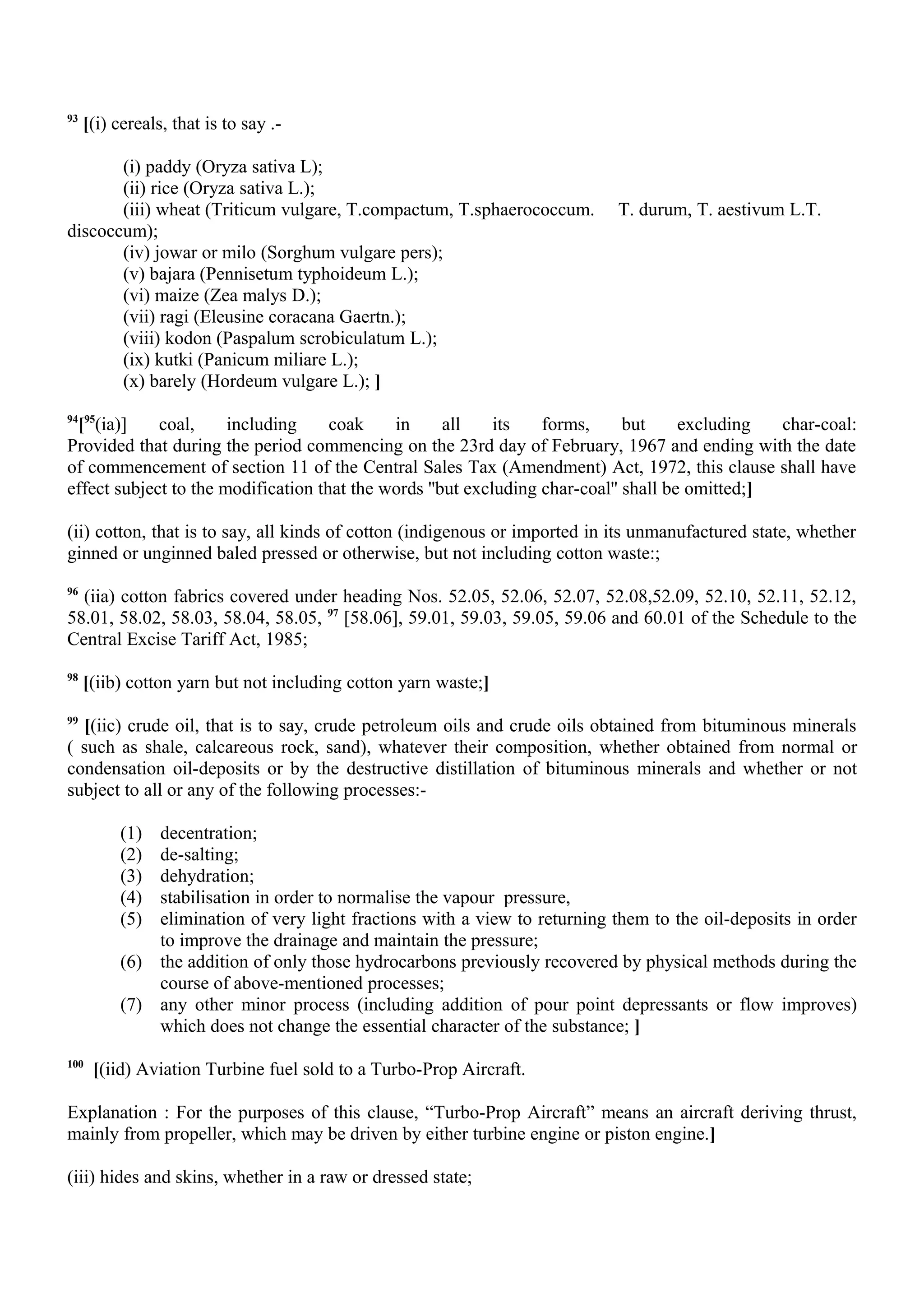 93
[(i) cereals, that is to say .-
(i) paddy (Oryza sativa L);
(ii) rice (Oryza sativa L.);
(iii) wheat (Triticum vulgare, T.compactum, T.sphaerococcum. T. durum, T. aestivum L.T.
discoccum);
(iv) jowar or milo (Sorghum vulgare pers);
(v) bajara (Pennisetum typhoideum L.);
(vi) maize (Zea malys D.);
(vii) ragi (Eleusine coracana Gaertn.);
(viii) kodon (Paspalum scrobiculatum L.);
(ix) kutki (Panicum miliare L.);
(x) barely (Hordeum vulgare L.); ]
94
[95
(ia)] coal, including coak in all its forms, but excluding char-coal:
Provided that during the period commencing on the 23rd day of February, 1967 and ending with the date
of commencement of section 11 of the Central Sales Tax (Amendment) Act, 1972, this clause shall have
effect subject to the modification that the words ''but excluding char-coal'' shall be omitted;]
(ii) cotton, that is to say, all kinds of cotton (indigenous or imported in its unmanufactured state, whether
ginned or unginned baled pressed or otherwise, but not including cotton waste:;
96
(iia) cotton fabrics covered under heading Nos. 52.05, 52.06, 52.07, 52.08,52.09, 52.10, 52.11, 52.12,
58.01, 58.02, 58.03, 58.04, 58.05, 97
[58.06], 59.01, 59.03, 59.05, 59.06 and 60.01 of the Schedule to the
Central Excise Tariff Act, 1985;
98
[(iib) cotton yarn but not including cotton yarn waste;]
99
[(iic) crude oil, that is to say, crude petroleum oils and crude oils obtained from bituminous minerals
( such as shale, calcareous rock, sand), whatever their composition, whether obtained from normal or
condensation oil-deposits or by the destructive distillation of bituminous minerals and whether or not
subject to all or any of the following processes:-
(1) decentration;
(2) de-salting;
(3) dehydration;
(4) stabilisation in order to normalise the vapour pressure,
(5) elimination of very light fractions with a view to returning them to the oil-deposits in order
to improve the drainage and maintain the pressure;
(6) the addition of only those hydrocarbons previously recovered by physical methods during the
course of above-mentioned processes;
(7) any other minor process (including addition of pour point depressants or flow improves)
which does not change the essential character of the substance; ]
100
[(iid) Aviation Turbine fuel sold to a Turbo-Prop Aircraft.
Explanation : For the purposes of this clause, “Turbo-Prop Aircraft” means an aircraft deriving thrust,
mainly from propeller, which may be driven by either turbine engine or piston engine.]
(iii) hides and skins, whether in a raw or dressed state;
 