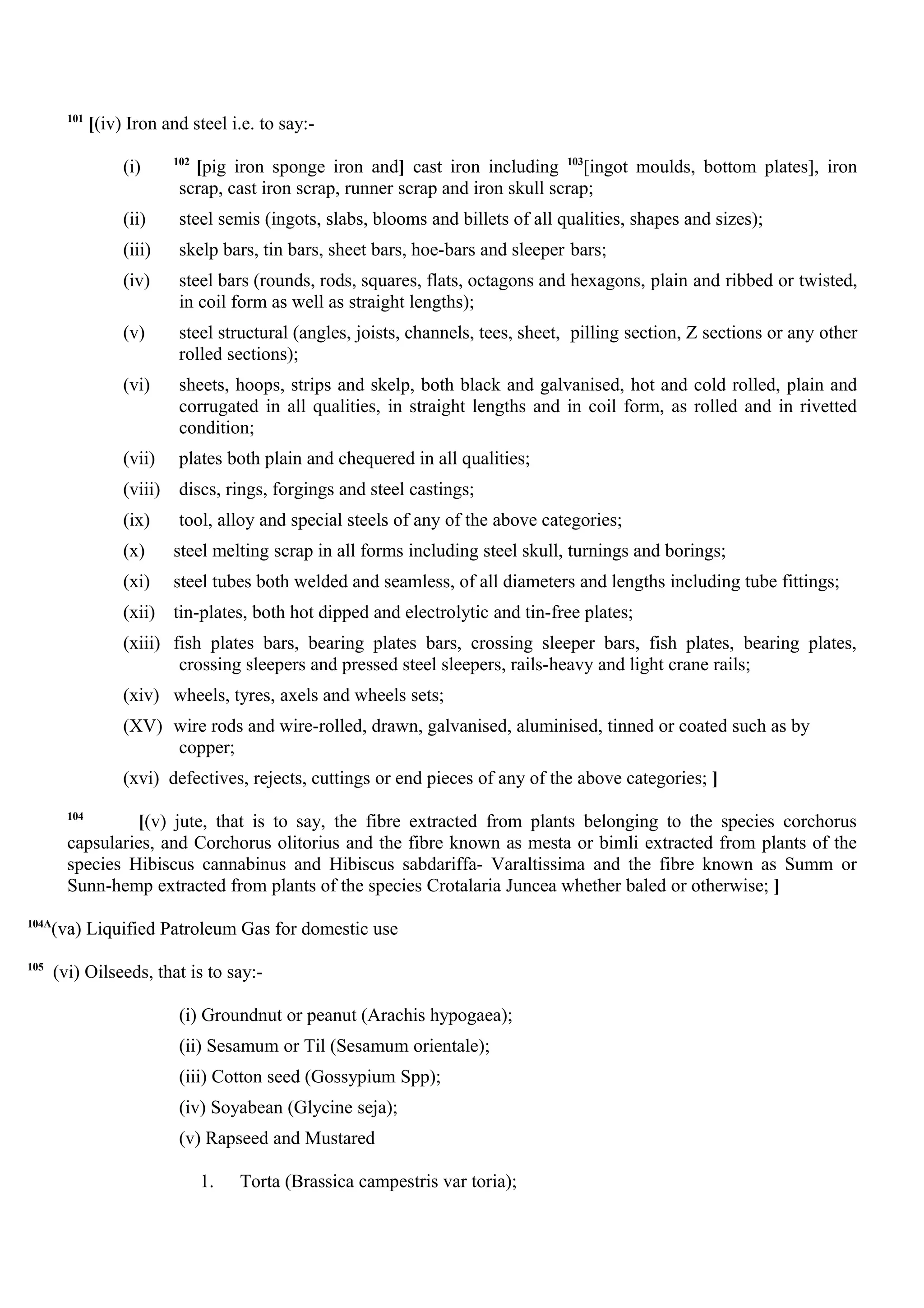 101
[(iv) Iron and steel i.e. to say:-
(i) 102
[pig iron sponge iron and] cast iron including 103
[ingot moulds, bottom plates], iron
scrap, cast iron scrap, runner scrap and iron skull scrap;
(ii) steel semis (ingots, slabs, blooms and billets of all qualities, shapes and sizes);
(iii) skelp bars, tin bars, sheet bars, hoe-bars and sleeper bars;
(iv) steel bars (rounds, rods, squares, flats, octagons and hexagons, plain and ribbed or twisted,
in coil form as well as straight lengths);
(v) steel structural (angles, joists, channels, tees, sheet, pilling section, Z sections or any other
rolled sections);
(vi) sheets, hoops, strips and skelp, both black and galvanised, hot and cold rolled, plain and
corrugated in all qualities, in straight lengths and in coil form, as rolled and in rivetted
condition;
(vii) plates both plain and chequered in all qualities;
(viii) discs, rings, forgings and steel castings;
(ix) tool, alloy and special steels of any of the above categories;
(x) steel melting scrap in all forms including steel skull, turnings and borings;
(xi) steel tubes both welded and seamless, of all diameters and lengths including tube fittings;
(xii) tin-plates, both hot dipped and electrolytic and tin-free plates;
(xiii) fish plates bars, bearing plates bars, crossing sleeper bars, fish plates, bearing plates,
crossing sleepers and pressed steel sleepers, rails-heavy and light crane rails;
(xiv) wheels, tyres, axels and wheels sets;
(XV) wire rods and wire-rolled, drawn, galvanised, aluminised, tinned or coated such as by
copper;
(xvi) defectives, rejects, cuttings or end pieces of any of the above categories; ]
104
[(v) jute, that is to say, the fibre extracted from plants belonging to the species corchorus
capsularies, and Corchorus olitorius and the fibre known as mesta or bimli extracted from plants of the
species Hibiscus cannabinus and Hibiscus sabdariffa- Varaltissima and the fibre known as Summ or
Sunn-hemp extracted from plants of the species Crotalaria Juncea whether baled or otherwise; ]
104A
(va) Liquified Patroleum Gas for domestic use
105
(vi) Oilseeds, that is to say:-
(i) Groundnut or peanut (Arachis hypogaea);
(ii) Sesamum or Til (Sesamum orientale);
(iii) Cotton seed (Gossypium Spp);
(iv) Soyabean (Glycine seja);
(v) Rapseed and Mustared
1. Torta (Brassica campestris var toria);
 