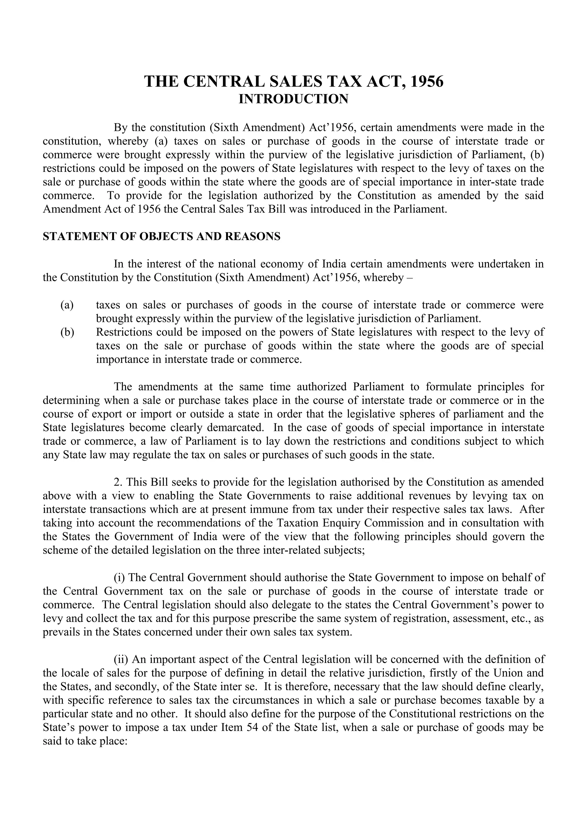THE CENTRAL SALES TAX ACT, 1956
INTRODUCTION
By the constitution (Sixth Amendment) Act’1956, certain amendments were made in the
constitution, whereby (a) taxes on sales or purchase of goods in the course of interstate trade or
commerce were brought expressly within the purview of the legislative jurisdiction of Parliament, (b)
restrictions could be imposed on the powers of State legislatures with respect to the levy of taxes on the
sale or purchase of goods within the state where the goods are of special importance in inter-state trade
commerce. To provide for the legislation authorized by the Constitution as amended by the said
Amendment Act of 1956 the Central Sales Tax Bill was introduced in the Parliament.
STATEMENT OF OBJECTS AND REASONS
In the interest of the national economy of India certain amendments were undertaken in
the Constitution by the Constitution (Sixth Amendment) Act’1956, whereby –
(a) taxes on sales or purchases of goods in the course of interstate trade or commerce were
brought expressly within the purview of the legislative jurisdiction of Parliament.
(b) Restrictions could be imposed on the powers of State legislatures with respect to the levy of
taxes on the sale or purchase of goods within the state where the goods are of special
importance in interstate trade or commerce.
The amendments at the same time authorized Parliament to formulate principles for
determining when a sale or purchase takes place in the course of interstate trade or commerce or in the
course of export or import or outside a state in order that the legislative spheres of parliament and the
State legislatures become clearly demarcated. In the case of goods of special importance in interstate
trade or commerce, a law of Parliament is to lay down the restrictions and conditions subject to which
any State law may regulate the tax on sales or purchases of such goods in the state.
2. This Bill seeks to provide for the legislation authorised by the Constitution as amended
above with a view to enabling the State Governments to raise additional revenues by levying tax on
interstate transactions which are at present immune from tax under their respective sales tax laws. After
taking into account the recommendations of the Taxation Enquiry Commission and in consultation with
the States the Government of India were of the view that the following principles should govern the
scheme of the detailed legislation on the three inter-related subjects;
(i) The Central Government should authorise the State Government to impose on behalf of
the Central Government tax on the sale or purchase of goods in the course of interstate trade or
commerce. The Central legislation should also delegate to the states the Central Government’s power to
levy and collect the tax and for this purpose prescribe the same system of registration, assessment, etc., as
prevails in the States concerned under their own sales tax system.
(ii) An important aspect of the Central legislation will be concerned with the definition of
the locale of sales for the purpose of defining in detail the relative jurisdiction, firstly of the Union and
the States, and secondly, of the State inter se. It is therefore, necessary that the law should define clearly,
with specific reference to sales tax the circumstances in which a sale or purchase becomes taxable by a
particular state and no other. It should also define for the purpose of the Constitutional restrictions on the
State’s power to impose a tax under Item 54 of the State list, when a sale or purchase of goods may be
said to take place:
 