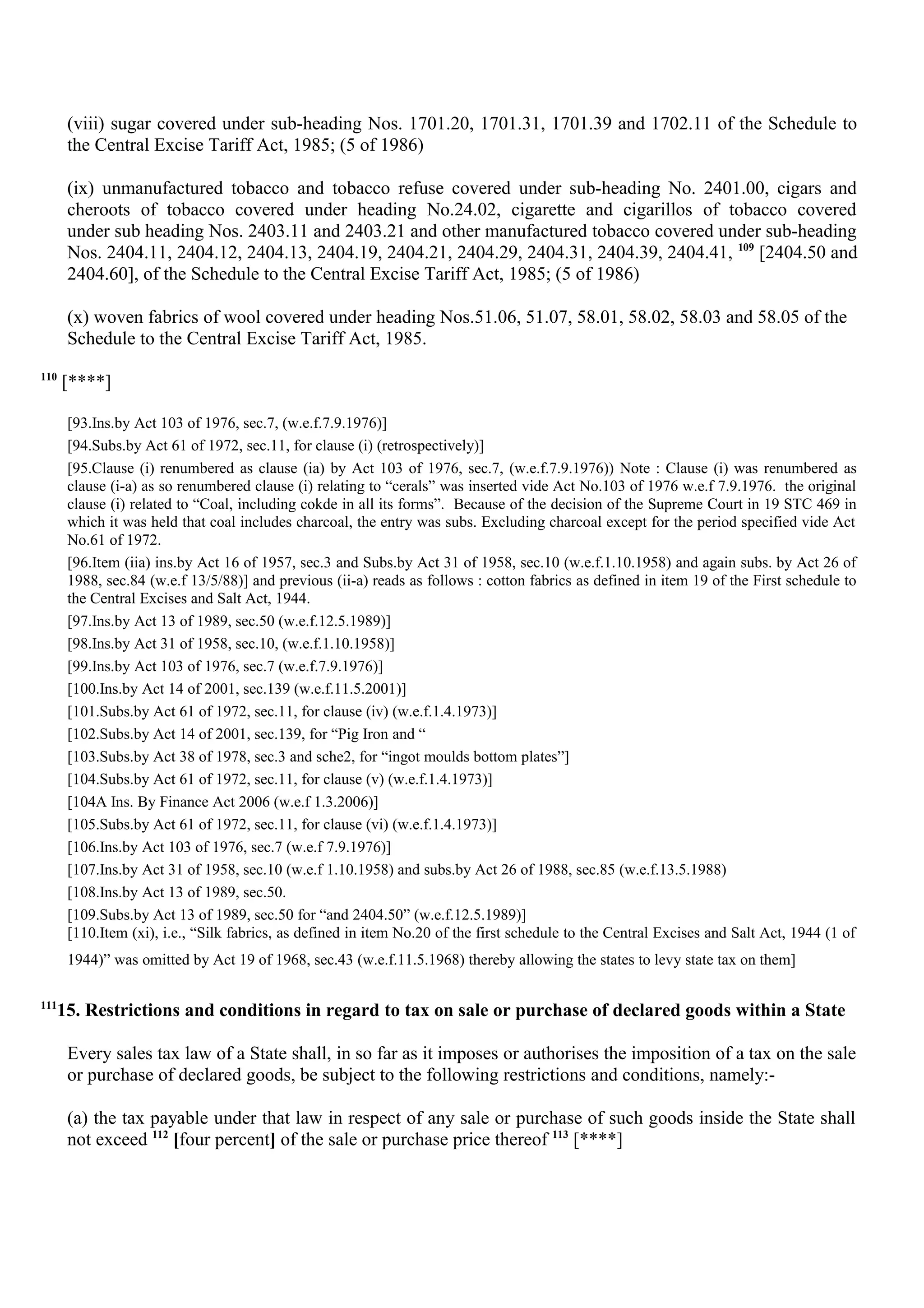 (viii) sugar covered under sub-heading Nos. 1701.20, 1701.31, 1701.39 and 1702.11 of the Schedule to
the Central Excise Tariff Act, 1985; (5 of 1986)
(ix) unmanufactured tobacco and tobacco refuse covered under sub-heading No. 2401.00, cigars and
cheroots of tobacco covered under heading No.24.02, cigarette and cigarillos of tobacco covered
under sub heading Nos. 2403.11 and 2403.21 and other manufactured tobacco covered under sub-heading
Nos. 2404.11, 2404.12, 2404.13, 2404.19, 2404.21, 2404.29, 2404.31, 2404.39, 2404.41, 109
[2404.50 and
2404.60], of the Schedule to the Central Excise Tariff Act, 1985; (5 of 1986)
(x) woven fabrics of wool covered under heading Nos.51.06, 51.07, 58.01, 58.02, 58.03 and 58.05 of the
Schedule to the Central Excise Tariff Act, 1985.
110
[****]
[93.Ins.by Act 103 of 1976, sec.7, (w.e.f.7.9.1976)]
[94.Subs.by Act 61 of 1972, sec.11, for clause (i) (retrospectively)]
[95.Clause (i) renumbered as clause (ia) by Act 103 of 1976, sec.7, (w.e.f.7.9.1976)) Note : Clause (i) was renumbered as
clause (i-a) as so renumbered clause (i) relating to “cerals” was inserted vide Act No.103 of 1976 w.e.f 7.9.1976. the original
clause (i) related to “Coal, including cokde in all its forms”. Because of the decision of the Supreme Court in 19 STC 469 in
which it was held that coal includes charcoal, the entry was subs. Excluding charcoal except for the period specified vide Act
No.61 of 1972.
[96.Item (iia) ins.by Act 16 of 1957, sec.3 and Subs.by Act 31 of 1958, sec.10 (w.e.f.1.10.1958) and again subs. by Act 26 of
1988, sec.84 (w.e.f 13/5/88)] and previous (ii-a) reads as follows : cotton fabrics as defined in item 19 of the First schedule to
the Central Excises and Salt Act, 1944.
[97.Ins.by Act 13 of 1989, sec.50 (w.e.f.12.5.1989)]
[98.Ins.by Act 31 of 1958, sec.10, (w.e.f.1.10.1958)]
[99.Ins.by Act 103 of 1976, sec.7 (w.e.f.7.9.1976)]
[100.Ins.by Act 14 of 2001, sec.139 (w.e.f.11.5.2001)]
[101.Subs.by Act 61 of 1972, sec.11, for clause (iv) (w.e.f.1.4.1973)]
[102.Subs.by Act 14 of 2001, sec.139, for “Pig Iron and “
[103.Subs.by Act 38 of 1978, sec.3 and sche2, for “ingot moulds bottom plates”]
[104.Subs.by Act 61 of 1972, sec.11, for clause (v) (w.e.f.1.4.1973)]
[104A Ins. By Finance Act 2006 (w.e.f 1.3.2006)]
[105.Subs.by Act 61 of 1972, sec.11, for clause (vi) (w.e.f.1.4.1973)]
[106.Ins.by Act 103 of 1976, sec.7 (w.e.f 7.9.1976)]
[107.Ins.by Act 31 of 1958, sec.10 (w.e.f 1.10.1958) and subs.by Act 26 of 1988, sec.85 (w.e.f.13.5.1988)
[108.Ins.by Act 13 of 1989, sec.50.
[109.Subs.by Act 13 of 1989, sec.50 for “and 2404.50” (w.e.f.12.5.1989)]
[110.Item (xi), i.e., “Silk fabrics, as defined in item No.20 of the first schedule to the Central Excises and Salt Act, 1944 (1 of
1944)” was omitted by Act 19 of 1968, sec.43 (w.e.f.11.5.1968) thereby allowing the states to levy state tax on them]
111
15. Restrictions and conditions in regard to tax on sale or purchase of declared goods within a State
Every sales tax law of a State shall, in so far as it imposes or authorises the imposition of a tax on the sale
or purchase of declared goods, be subject to the following restrictions and conditions, namely:-
(a) the tax payable under that law in respect of any sale or purchase of such goods inside the State shall
not exceed 112
[four percent] of the sale or purchase price thereof 113
[****]
 