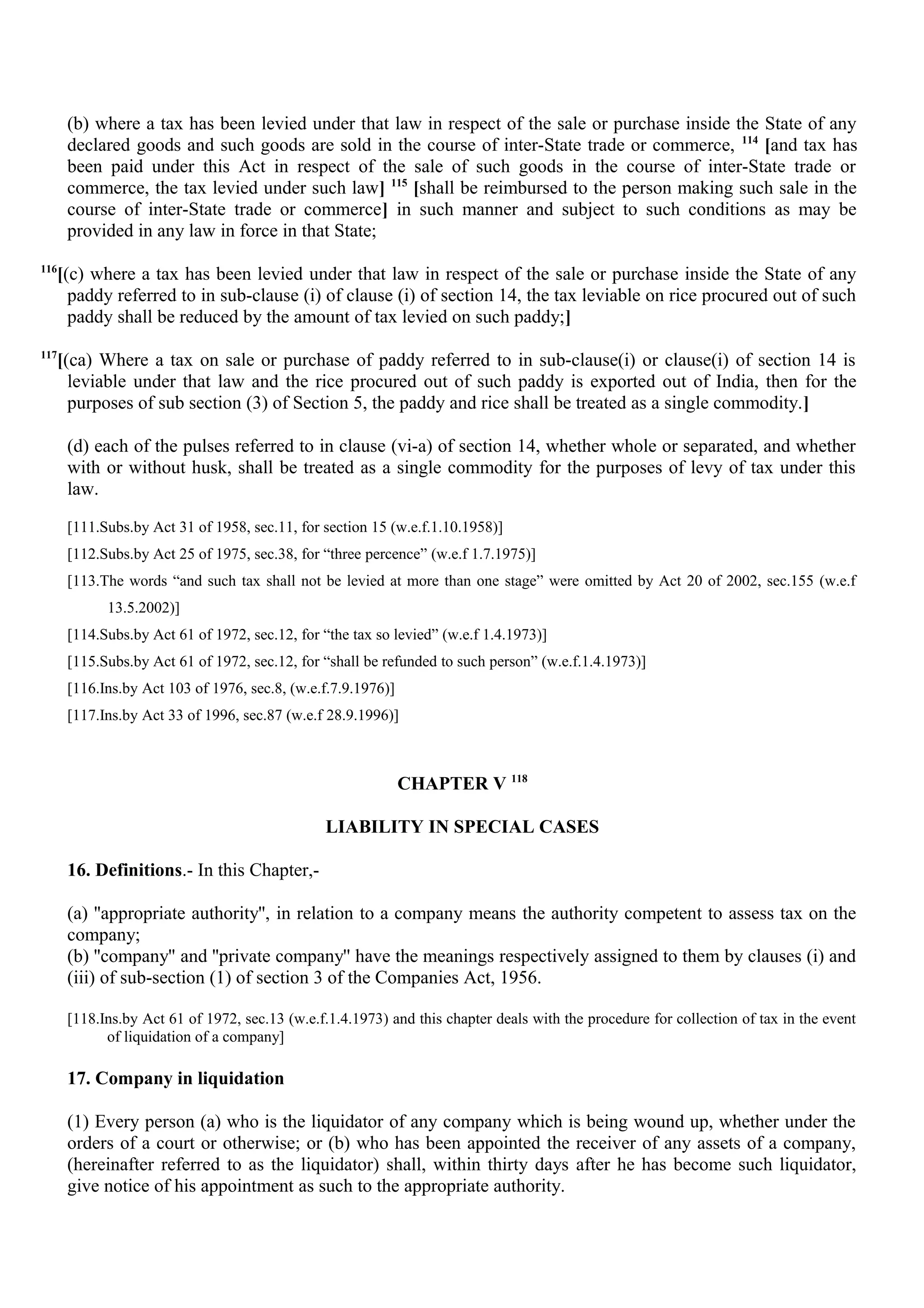(b) where a tax has been levied under that law in respect of the sale or purchase inside the State of any
declared goods and such goods are sold in the course of inter-State trade or commerce, 114
[and tax has
been paid under this Act in respect of the sale of such goods in the course of inter-State trade or
commerce, the tax levied under such law] 115
[shall be reimbursed to the person making such sale in the
course of inter-State trade or commerce] in such manner and subject to such conditions as may be
provided in any law in force in that State;
116
[(c) where a tax has been levied under that law in respect of the sale or purchase inside the State of any
paddy referred to in sub-clause (i) of clause (i) of section 14, the tax leviable on rice procured out of such
paddy shall be reduced by the amount of tax levied on such paddy;]
117
[(ca) Where a tax on sale or purchase of paddy referred to in sub-clause(i) or clause(i) of section 14 is
leviable under that law and the rice procured out of such paddy is exported out of India, then for the
purposes of sub section (3) of Section 5, the paddy and rice shall be treated as a single commodity.]
(d) each of the pulses referred to in clause (vi-a) of section 14, whether whole or separated, and whether
with or without husk, shall be treated as a single commodity for the purposes of levy of tax under this
law.
[111.Subs.by Act 31 of 1958, sec.11, for section 15 (w.e.f.1.10.1958)]
[112.Subs.by Act 25 of 1975, sec.38, for “three percence” (w.e.f 1.7.1975)]
[113.The words “and such tax shall not be levied at more than one stage” were omitted by Act 20 of 2002, sec.155 (w.e.f
13.5.2002)]
[114.Subs.by Act 61 of 1972, sec.12, for “the tax so levied” (w.e.f 1.4.1973)]
[115.Subs.by Act 61 of 1972, sec.12, for “shall be refunded to such person” (w.e.f.1.4.1973)]
[116.Ins.by Act 103 of 1976, sec.8, (w.e.f.7.9.1976)]
[117.Ins.by Act 33 of 1996, sec.87 (w.e.f 28.9.1996)]
CHAPTER V 118
LIABILITY IN SPECIAL CASES
16. Definitions.- In this Chapter,-
(a) ''appropriate authority'', in relation to a company means the authority competent to assess tax on the
company;
(b) ''company'' and ''private company'' have the meanings respectively assigned to them by clauses (i) and
(iii) of sub-section (1) of section 3 of the Companies Act, 1956.
[118.Ins.by Act 61 of 1972, sec.13 (w.e.f.1.4.1973) and this chapter deals with the procedure for collection of tax in the event
of liquidation of a company]
17. Company in liquidation
(1) Every person (a) who is the liquidator of any company which is being wound up, whether under the
orders of a court or otherwise; or (b) who has been appointed the receiver of any assets of a company,
(hereinafter referred to as the liquidator) shall, within thirty days after he has become such liquidator,
give notice of his appointment as such to the appropriate authority.
 