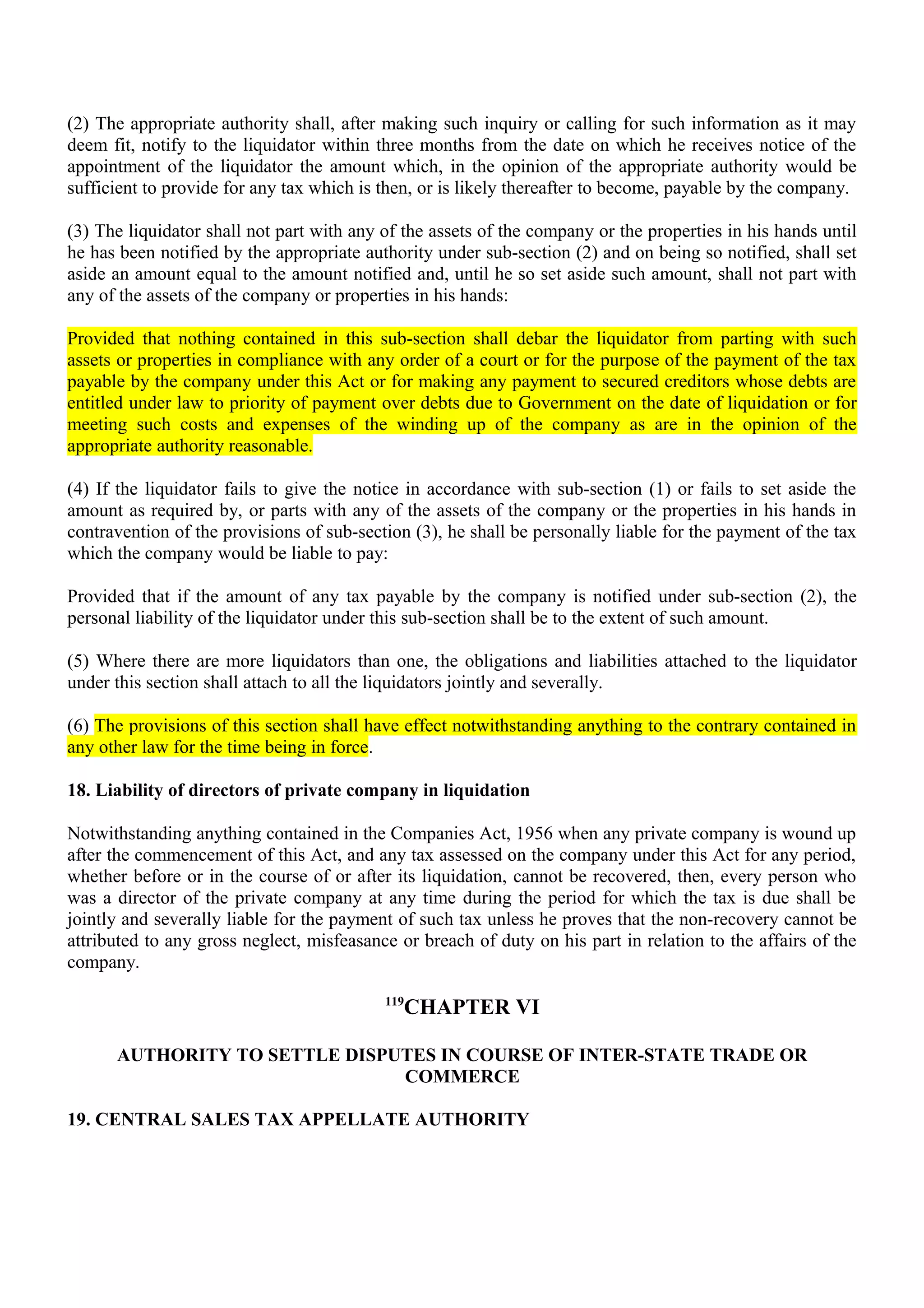 (2) The appropriate authority shall, after making such inquiry or calling for such information as it may
deem fit, notify to the liquidator within three months from the date on which he receives notice of the
appointment of the liquidator the amount which, in the opinion of the appropriate authority would be
sufficient to provide for any tax which is then, or is likely thereafter to become, payable by the company.
(3) The liquidator shall not part with any of the assets of the company or the properties in his hands until
he has been notified by the appropriate authority under sub-section (2) and on being so notified, shall set
aside an amount equal to the amount notified and, until he so set aside such amount, shall not part with
any of the assets of the company or properties in his hands:
Provided that nothing contained in this sub-section shall debar the liquidator from parting with such
assets or properties in compliance with any order of a court or for the purpose of the payment of the tax
payable by the company under this Act or for making any payment to secured creditors whose debts are
entitled under law to priority of payment over debts due to Government on the date of liquidation or for
meeting such costs and expenses of the winding up of the company as are in the opinion of the
appropriate authority reasonable.
(4) If the liquidator fails to give the notice in accordance with sub-section (1) or fails to set aside the
amount as required by, or parts with any of the assets of the company or the properties in his hands in
contravention of the provisions of sub-section (3), he shall be personally liable for the payment of the tax
which the company would be liable to pay:
Provided that if the amount of any tax payable by the company is notified under sub-section (2), the
personal liability of the liquidator under this sub-section shall be to the extent of such amount.
(5) Where there are more liquidators than one, the obligations and liabilities attached to the liquidator
under this section shall attach to all the liquidators jointly and severally.
(6) The provisions of this section shall have effect notwithstanding anything to the contrary contained in
any other law for the time being in force.
18. Liability of directors of private company in liquidation
Notwithstanding anything contained in the Companies Act, 1956 when any private company is wound up
after the commencement of this Act, and any tax assessed on the company under this Act for any period,
whether before or in the course of or after its liquidation, cannot be recovered, then, every person who
was a director of the private company at any time during the period for which the tax is due shall be
jointly and severally liable for the payment of such tax unless he proves that the non-recovery cannot be
attributed to any gross neglect, misfeasance or breach of duty on his part in relation to the affairs of the
company.
119
CHAPTER VI
AUTHORITY TO SETTLE DISPUTES IN COURSE OF INTER-STATE TRADE OR
COMMERCE
19. CENTRAL SALES TAX APPELLATE AUTHORITY
 