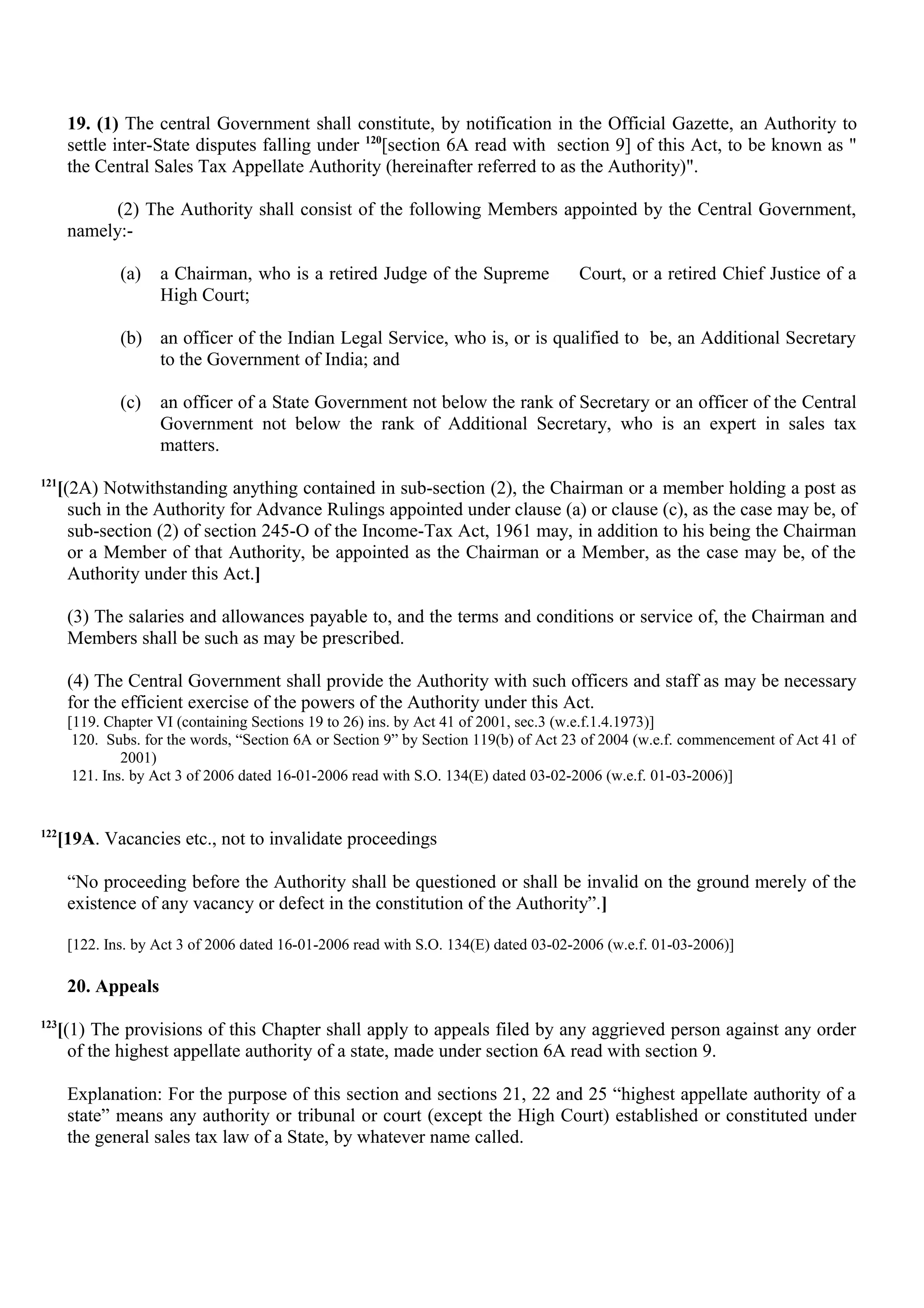 19. (1) The central Government shall constitute, by notification in the Official Gazette, an Authority to
settle inter-State disputes falling under 120
[section 6A read with section 9] of this Act, to be known as "
the Central Sales Tax Appellate Authority (hereinafter referred to as the Authority)".
(2) The Authority shall consist of the following Members appointed by the Central Government,
namely:-
(a) a Chairman, who is a retired Judge of the Supreme Court, or a retired Chief Justice of a
High Court;
(b) an officer of the Indian Legal Service, who is, or is qualified to be, an Additional Secretary
to the Government of India; and
(c) an officer of a State Government not below the rank of Secretary or an officer of the Central
Government not below the rank of Additional Secretary, who is an expert in sales tax
matters.
121
[(2A) Notwithstanding anything contained in sub-section (2), the Chairman or a member holding a post as
such in the Authority for Advance Rulings appointed under clause (a) or clause (c), as the case may be, of
sub-section (2) of section 245-O of the Income-Tax Act, 1961 may, in addition to his being the Chairman
or a Member of that Authority, be appointed as the Chairman or a Member, as the case may be, of the
Authority under this Act.]
(3) The salaries and allowances payable to, and the terms and conditions or service of, the Chairman and
Members shall be such as may be prescribed.
(4) The Central Government shall provide the Authority with such officers and staff as may be necessary
for the efficient exercise of the powers of the Authority under this Act.
[119. Chapter VI (containing Sections 19 to 26) ins. by Act 41 of 2001, sec.3 (w.e.f.1.4.1973)]
120. Subs. for the words, “Section 6A or Section 9” by Section 119(b) of Act 23 of 2004 (w.e.f. commencement of Act 41 of
2001)
121. Ins. by Act 3 of 2006 dated 16-01-2006 read with S.O. 134(E) dated 03-02-2006 (w.e.f. 01-03-2006)]
122
[19A. Vacancies etc., not to invalidate proceedings
“No proceeding before the Authority shall be questioned or shall be invalid on the ground merely of the
existence of any vacancy or defect in the constitution of the Authority”.]
[122. Ins. by Act 3 of 2006 dated 16-01-2006 read with S.O. 134(E) dated 03-02-2006 (w.e.f. 01-03-2006)]
20. Appeals
123
[(1) The provisions of this Chapter shall apply to appeals filed by any aggrieved person against any order
of the highest appellate authority of a state, made under section 6A read with section 9.
Explanation: For the purpose of this section and sections 21, 22 and 25 “highest appellate authority of a
state” means any authority or tribunal or court (except the High Court) established or constituted under
the general sales tax law of a State, by whatever name called.
 