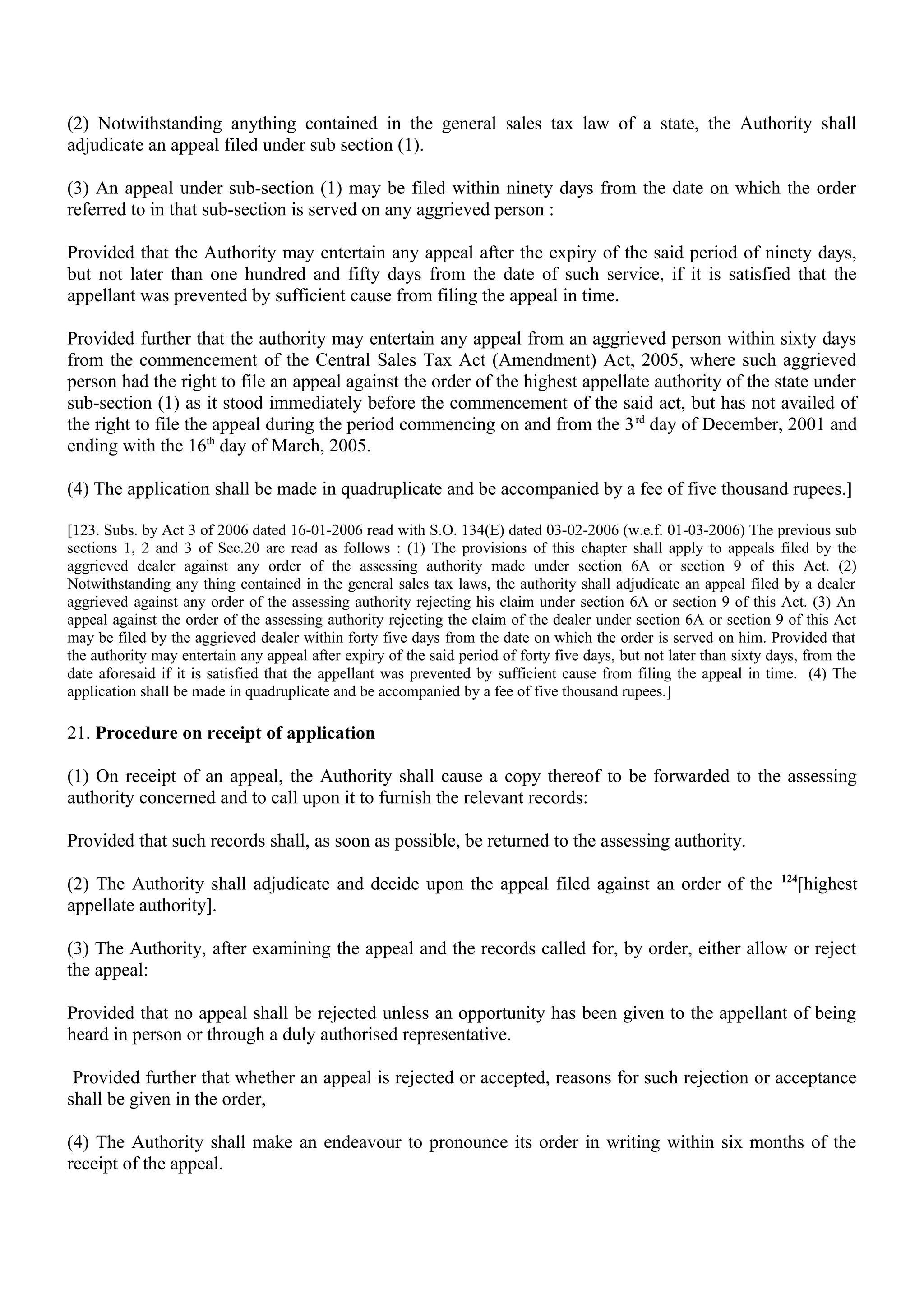 (2) Notwithstanding anything contained in the general sales tax law of a state, the Authority shall
adjudicate an appeal filed under sub section (1).
(3) An appeal under sub-section (1) may be filed within ninety days from the date on which the order
referred to in that sub-section is served on any aggrieved person :
Provided that the Authority may entertain any appeal after the expiry of the said period of ninety days,
but not later than one hundred and fifty days from the date of such service, if it is satisfied that the
appellant was prevented by sufficient cause from filing the appeal in time.
Provided further that the authority may entertain any appeal from an aggrieved person within sixty days
from the commencement of the Central Sales Tax Act (Amendment) Act, 2005, where such aggrieved
person had the right to file an appeal against the order of the highest appellate authority of the state under
sub-section (1) as it stood immediately before the commencement of the said act, but has not availed of
the right to file the appeal during the period commencing on and from the 3rd
day of December, 2001 and
ending with the 16th
day of March, 2005.
(4) The application shall be made in quadruplicate and be accompanied by a fee of five thousand rupees.]
[123. Subs. by Act 3 of 2006 dated 16-01-2006 read with S.O. 134(E) dated 03-02-2006 (w.e.f. 01-03-2006) The previous sub
sections 1, 2 and 3 of Sec.20 are read as follows : (1) The provisions of this chapter shall apply to appeals filed by the
aggrieved dealer against any order of the assessing authority made under section 6A or section 9 of this Act. (2)
Notwithstanding any thing contained in the general sales tax laws, the authority shall adjudicate an appeal filed by a dealer
aggrieved against any order of the assessing authority rejecting his claim under section 6A or section 9 of this Act. (3) An
appeal against the order of the assessing authority rejecting the claim of the dealer under section 6A or section 9 of this Act
may be filed by the aggrieved dealer within forty five days from the date on which the order is served on him. Provided that
the authority may entertain any appeal after expiry of the said period of forty five days, but not later than sixty days, from the
date aforesaid if it is satisfied that the appellant was prevented by sufficient cause from filing the appeal in time. (4) The
application shall be made in quadruplicate and be accompanied by a fee of five thousand rupees.]
21. Procedure on receipt of application
(1) On receipt of an appeal, the Authority shall cause a copy thereof to be forwarded to the assessing
authority concerned and to call upon it to furnish the relevant records:
Provided that such records shall, as soon as possible, be returned to the assessing authority.
(2) The Authority shall adjudicate and decide upon the appeal filed against an order of the 124
[highest
appellate authority].
(3) The Authority, after examining the appeal and the records called for, by order, either allow or reject
the appeal:
Provided that no appeal shall be rejected unless an opportunity has been given to the appellant of being
heard in person or through a duly authorised representative.
Provided further that whether an appeal is rejected or accepted, reasons for such rejection or acceptance
shall be given in the order,
(4) The Authority shall make an endeavour to pronounce its order in writing within six months of the
receipt of the appeal.
 