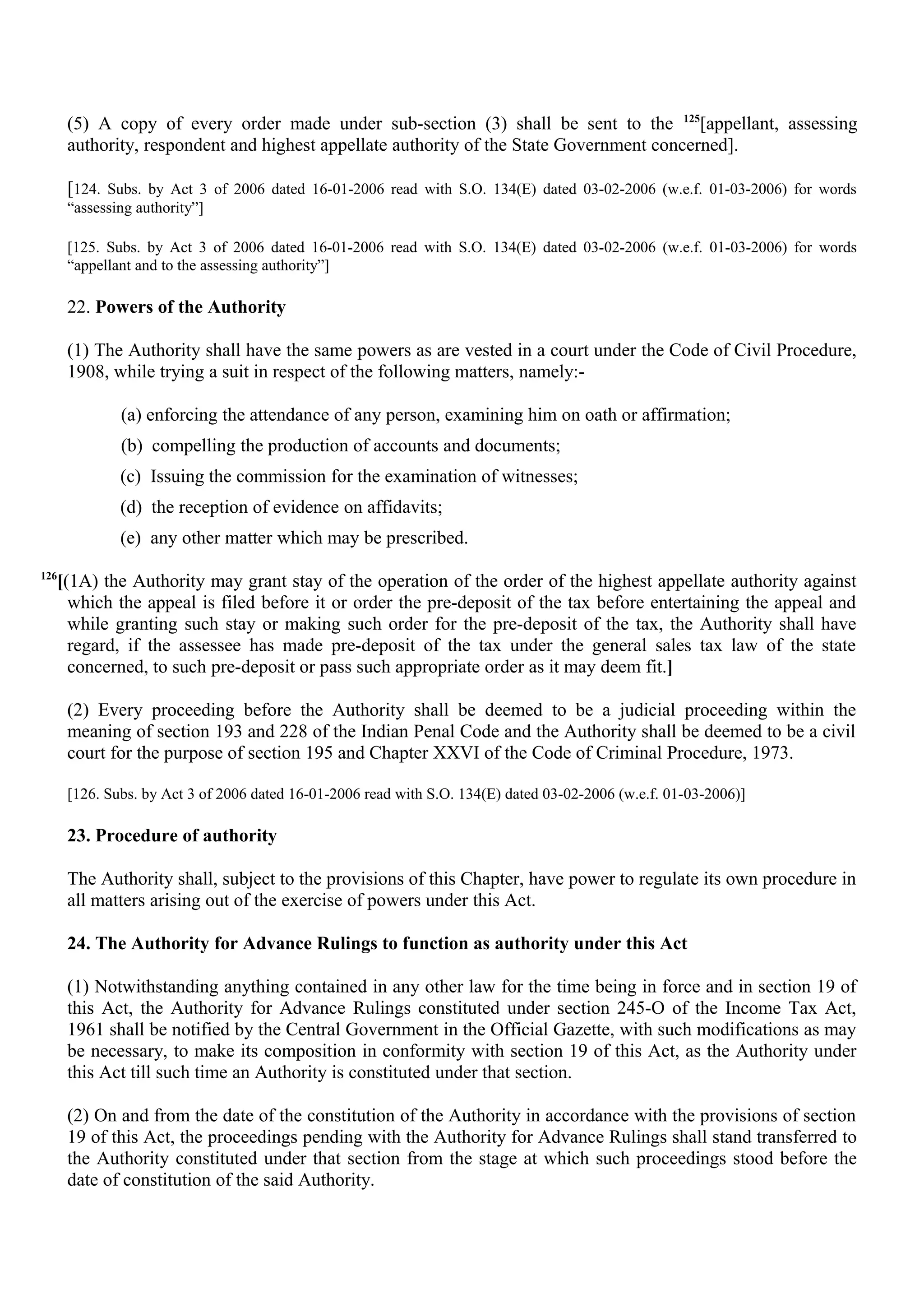 (5) A copy of every order made under sub-section (3) shall be sent to the 125
[appellant, assessing
authority, respondent and highest appellate authority of the State Government concerned].
[124. Subs. by Act 3 of 2006 dated 16-01-2006 read with S.O. 134(E) dated 03-02-2006 (w.e.f. 01-03-2006) for words
“assessing authority”]
[125. Subs. by Act 3 of 2006 dated 16-01-2006 read with S.O. 134(E) dated 03-02-2006 (w.e.f. 01-03-2006) for words
“appellant and to the assessing authority”]
22. Powers of the Authority
(1) The Authority shall have the same powers as are vested in a court under the Code of Civil Procedure,
1908, while trying a suit in respect of the following matters, namely:-
(a) enforcing the attendance of any person, examining him on oath or affirmation;
(b) compelling the production of accounts and documents;
(c) Issuing the commission for the examination of witnesses;
(d) the reception of evidence on affidavits;
(e) any other matter which may be prescribed.
126
[(1A) the Authority may grant stay of the operation of the order of the highest appellate authority against
which the appeal is filed before it or order the pre-deposit of the tax before entertaining the appeal and
while granting such stay or making such order for the pre-deposit of the tax, the Authority shall have
regard, if the assessee has made pre-deposit of the tax under the general sales tax law of the state
concerned, to such pre-deposit or pass such appropriate order as it may deem fit.]
(2) Every proceeding before the Authority shall be deemed to be a judicial proceeding within the
meaning of section 193 and 228 of the Indian Penal Code and the Authority shall be deemed to be a civil
court for the purpose of section 195 and Chapter XXVI of the Code of Criminal Procedure, 1973.
[126. Subs. by Act 3 of 2006 dated 16-01-2006 read with S.O. 134(E) dated 03-02-2006 (w.e.f. 01-03-2006)]
23. Procedure of authority
The Authority shall, subject to the provisions of this Chapter, have power to regulate its own procedure in
all matters arising out of the exercise of powers under this Act.
24. The Authority for Advance Rulings to function as authority under this Act
(1) Notwithstanding anything contained in any other law for the time being in force and in section 19 of
this Act, the Authority for Advance Rulings constituted under section 245-O of the Income Tax Act,
1961 shall be notified by the Central Government in the Official Gazette, with such modifications as may
be necessary, to make its composition in conformity with section 19 of this Act, as the Authority under
this Act till such time an Authority is constituted under that section.
(2) On and from the date of the constitution of the Authority in accordance with the provisions of section
19 of this Act, the proceedings pending with the Authority for Advance Rulings shall stand transferred to
the Authority constituted under that section from the stage at which such proceedings stood before the
date of constitution of the said Authority.
 
