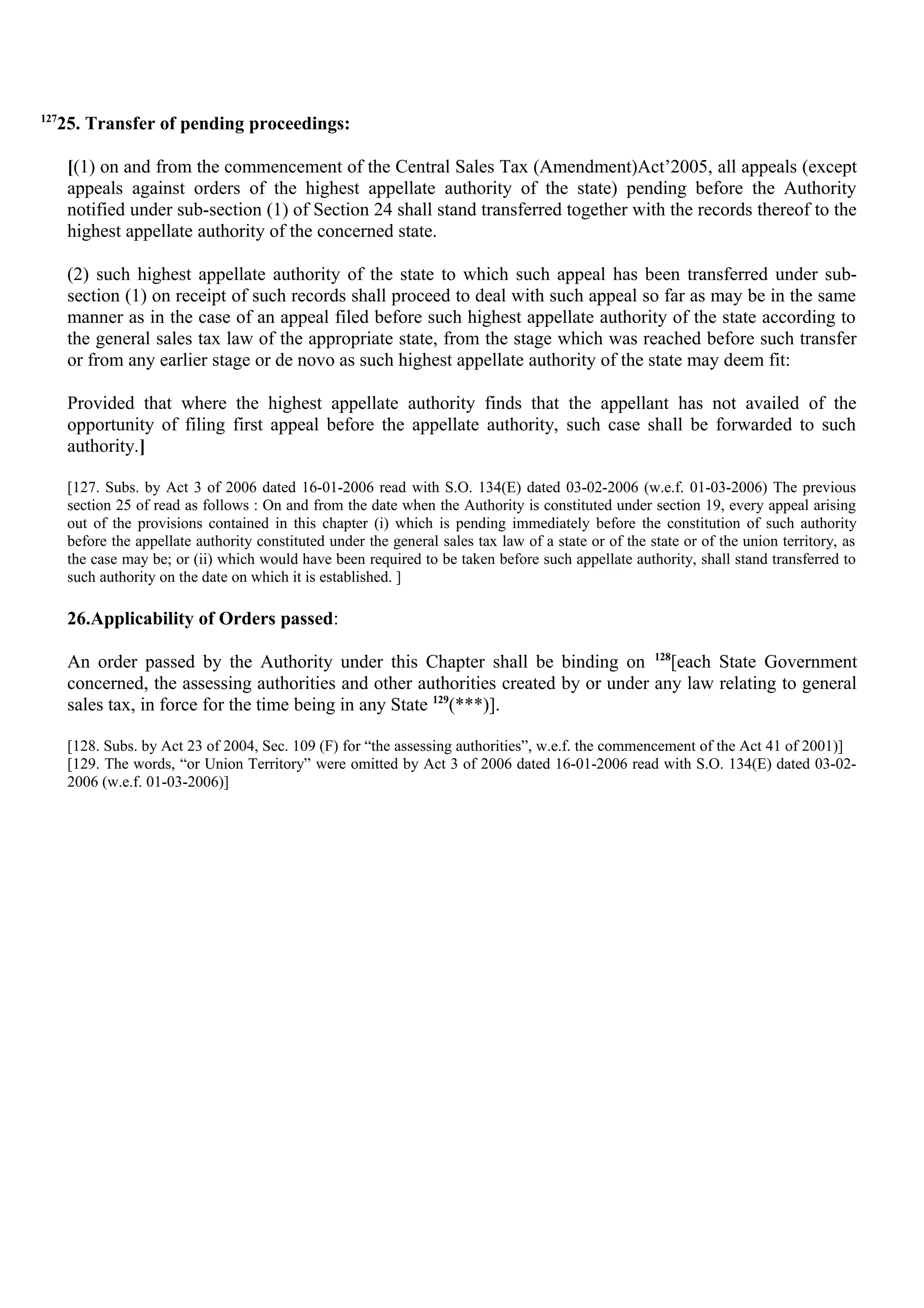 127
25. Transfer of pending proceedings:
[(1) on and from the commencement of the Central Sales Tax (Amendment)Act’2005, all appeals (except
appeals against orders of the highest appellate authority of the state) pending before the Authority
notified under sub-section (1) of Section 24 shall stand transferred together with the records thereof to the
highest appellate authority of the concerned state.
(2) such highest appellate authority of the state to which such appeal has been transferred under sub-
section (1) on receipt of such records shall proceed to deal with such appeal so far as may be in the same
manner as in the case of an appeal filed before such highest appellate authority of the state according to
the general sales tax law of the appropriate state, from the stage which was reached before such transfer
or from any earlier stage or de novo as such highest appellate authority of the state may deem fit:
Provided that where the highest appellate authority finds that the appellant has not availed of the
opportunity of filing first appeal before the appellate authority, such case shall be forwarded to such
authority.]
[127. Subs. by Act 3 of 2006 dated 16-01-2006 read with S.O. 134(E) dated 03-02-2006 (w.e.f. 01-03-2006) The previous
section 25 of read as follows : On and from the date when the Authority is constituted under section 19, every appeal arising
out of the provisions contained in this chapter (i) which is pending immediately before the constitution of such authority
before the appellate authority constituted under the general sales tax law of a state or of the state or of the union territory, as
the case may be; or (ii) which would have been required to be taken before such appellate authority, shall stand transferred to
such authority on the date on which it is established. ]
26.Applicability of Orders passed:
An order passed by the Authority under this Chapter shall be binding on 128
[each State Government
concerned, the assessing authorities and other authorities created by or under any law relating to general
sales tax, in force for the time being in any State 129
(***)].
[128. Subs. by Act 23 of 2004, Sec. 109 (F) for “the assessing authorities”, w.e.f. the commencement of the Act 41 of 2001)]
[129. The words, “or Union Territory” were omitted by Act 3 of 2006 dated 16-01-2006 read with S.O. 134(E) dated 03-02-
2006 (w.e.f. 01-03-2006)]
 
