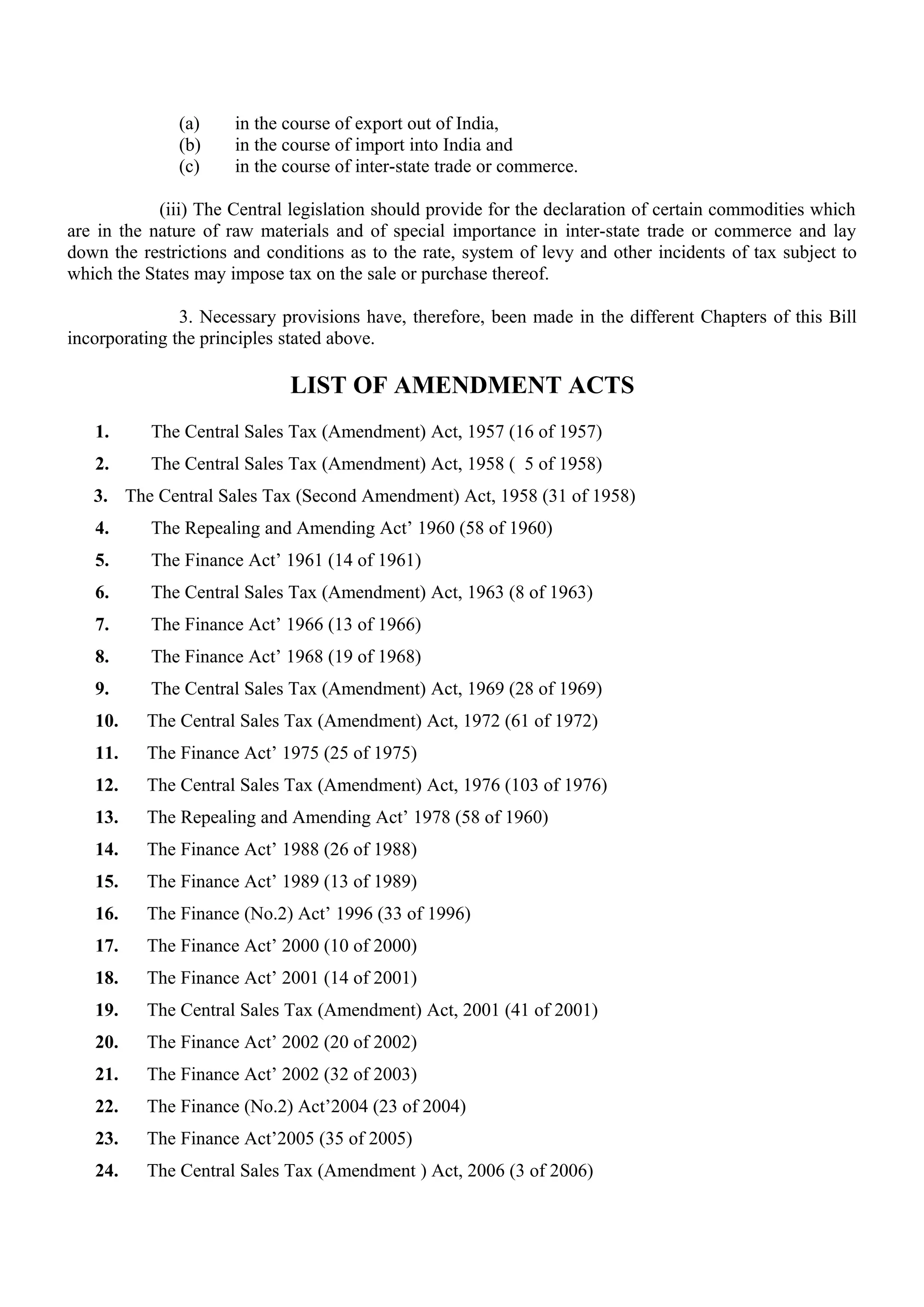 (a) in the course of export out of India,
(b) in the course of import into India and
(c) in the course of inter-state trade or commerce.
(iii) The Central legislation should provide for the declaration of certain commodities which
are in the nature of raw materials and of special importance in inter-state trade or commerce and lay
down the restrictions and conditions as to the rate, system of levy and other incidents of tax subject to
which the States may impose tax on the sale or purchase thereof.
3. Necessary provisions have, therefore, been made in the different Chapters of this Bill
incorporating the principles stated above.
LIST OF AMENDMENT ACTS
1. The Central Sales Tax (Amendment) Act, 1957 (16 of 1957)
2. The Central Sales Tax (Amendment) Act, 1958 ( 5 of 1958)
3. The Central Sales Tax (Second Amendment) Act, 1958 (31 of 1958)
4. The Repealing and Amending Act’ 1960 (58 of 1960)
5. The Finance Act’ 1961 (14 of 1961)
6. The Central Sales Tax (Amendment) Act, 1963 (8 of 1963)
7. The Finance Act’ 1966 (13 of 1966)
8. The Finance Act’ 1968 (19 of 1968)
9. The Central Sales Tax (Amendment) Act, 1969 (28 of 1969)
10. The Central Sales Tax (Amendment) Act, 1972 (61 of 1972)
11. The Finance Act’ 1975 (25 of 1975)
12. The Central Sales Tax (Amendment) Act, 1976 (103 of 1976)
13. The Repealing and Amending Act’ 1978 (58 of 1960)
14. The Finance Act’ 1988 (26 of 1988)
15. The Finance Act’ 1989 (13 of 1989)
16. The Finance (No.2) Act’ 1996 (33 of 1996)
17. The Finance Act’ 2000 (10 of 2000)
18. The Finance Act’ 2001 (14 of 2001)
19. The Central Sales Tax (Amendment) Act, 2001 (41 of 2001)
20. The Finance Act’ 2002 (20 of 2002)
21. The Finance Act’ 2002 (32 of 2003)
22. The Finance (No.2) Act’2004 (23 of 2004)
23. The Finance Act’2005 (35 of 2005)
24. The Central Sales Tax (Amendment ) Act, 2006 (3 of 2006)
 