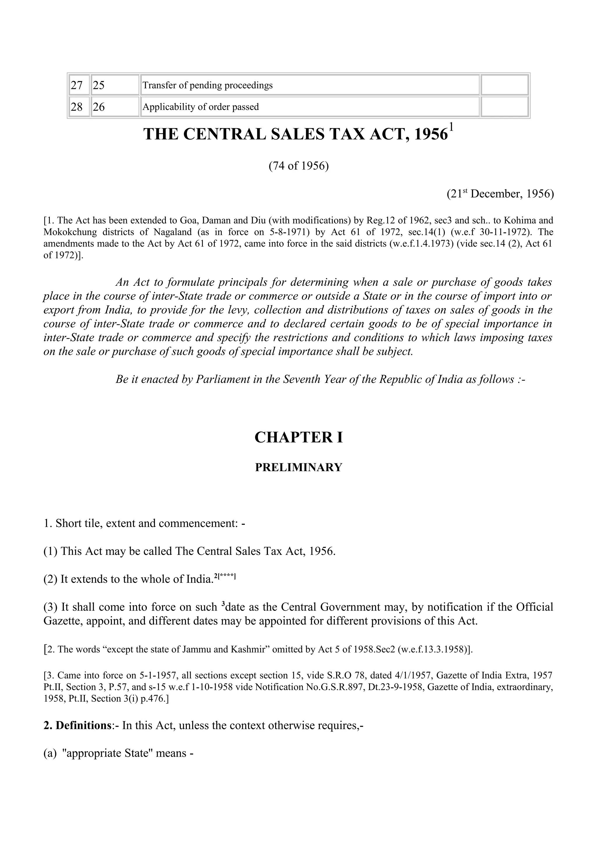 27 25 Transfer of pending proceedings
28 26 Applicability of order passed
THE CENTRAL SALES TAX ACT, 1956
1
(74 of 1956)
(21st
December, 1956)
[1. The Act has been extended to Goa, Daman and Diu (with modifications) by Reg.12 of 1962, sec3 and sch.. to Kohima and
Mokokchung districts of Nagaland (as in force on 5-8-1971) by Act 61 of 1972, sec.14(1) (w.e.f 30-11-1972). The
amendments made to the Act by Act 61 of 1972, came into force in the said districts (w.e.f.1.4.1973) (vide sec.14 (2), Act 61
of 1972)].
An Act to formulate principals for determining when a sale or purchase of goods takes
place in the course of inter-State trade or commerce or outside a State or in the course of import into or
export from India, to provide for the levy, collection and distributions of taxes on sales of goods in the
course of inter-State trade or commerce and to declared certain goods to be of special importance in
inter-State trade or commerce and specify the restrictions and conditions to which laws imposing taxes
on the sale or purchase of such goods of special importance shall be subject.
Be it enacted by Parliament in the Seventh Year of the Republic of India as follows :-
CHAPTER I
PRELIMINARY
1. Short tile, extent and commencement: -
(1) This Act may be called The Central Sales Tax Act, 1956.
(2) It extends to the whole of India.2[****]
(3) It shall come into force on such 3
date as the Central Government may, by notification if the Official
Gazette, appoint, and different dates may be appointed for different provisions of this Act.
[2. The words “except the state of Jammu and Kashmir” omitted by Act 5 of 1958.Sec2 (w.e.f.13.3.1958)].
[3. Came into force on 5-1-1957, all sections except section 15, vide S.R.O 78, dated 4/1/1957, Gazette of India Extra, 1957
Pt.II, Section 3, P.57, and s-15 w.e.f 1-10-1958 vide Notification No.G.S.R.897, Dt.23-9-1958, Gazette of India, extraordinary,
1958, Pt.II, Section 3(i) p.476.]
2. Definitions:- In this Act, unless the context otherwise requires,-
(a) ''appropriate State'' means -
 