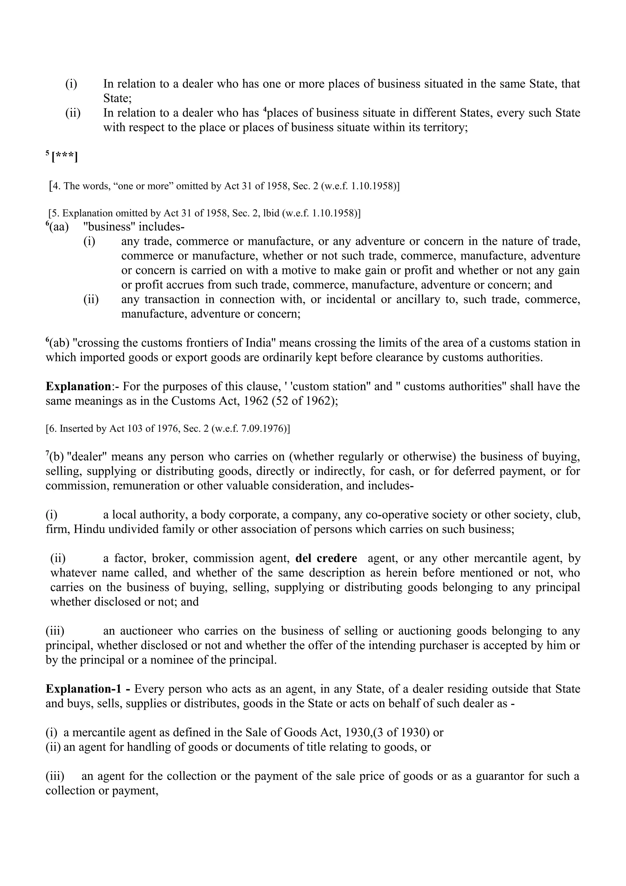 (i) In relation to a dealer who has one or more places of business situated in the same State, that
State;
(ii) In relation to a dealer who has 4
places of business situate in different States, every such State
with respect to the place or places of business situate within its territory;
5
[***]
[4. The words, “one or more” omitted by Act 31 of 1958, Sec. 2 (w.e.f. 1.10.1958)]
[5. Explanation omitted by Act 31 of 1958, Sec. 2, lbid (w.e.f. 1.10.1958)]
6
(aa) ''business'' includes-
(i) any trade, commerce or manufacture, or any adventure or concern in the nature of trade,
commerce or manufacture, whether or not such trade, commerce, manufacture, adventure
or concern is carried on with a motive to make gain or profit and whether or not any gain
or profit accrues from such trade, commerce, manufacture, adventure or concern; and
(ii) any transaction in connection with, or incidental or ancillary to, such trade, commerce,
manufacture, adventure or concern;
6
(ab) ''crossing the customs frontiers of India'' means crossing the limits of the area of a customs station in
which imported goods or export goods are ordinarily kept before clearance by customs authorities.
Explanation:- For the purposes of this clause, ' 'custom station'' and '' customs authorities'' shall have the
same meanings as in the Customs Act, 1962 (52 of 1962);
[6. Inserted by Act 103 of 1976, Sec. 2 (w.e.f. 7.09.1976)]
7
(b) ''dealer'' means any person who carries on (whether regularly or otherwise) the business of buying,
selling, supplying or distributing goods, directly or indirectly, for cash, or for deferred payment, or for
commission, remuneration or other valuable consideration, and includes-
(i) a local authority, a body corporate, a company, any co-operative society or other society, club,
firm, Hindu undivided family or other association of persons which carries on such business;
(ii) a factor, broker, commission agent, del credere agent, or any other mercantile agent, by
whatever name called, and whether of the same description as herein before mentioned or not, who
carries on the business of buying, selling, supplying or distributing goods belonging to any principal
whether disclosed or not; and
(iii) an auctioneer who carries on the business of selling or auctioning goods belonging to any
principal, whether disclosed or not and whether the offer of the intending purchaser is accepted by him or
by the principal or a nominee of the principal.
Explanation-1 - Every person who acts as an agent, in any State, of a dealer residing outside that State
and buys, sells, supplies or distributes, goods in the State or acts on behalf of such dealer as -
(i) a mercantile agent as defined in the Sale of Goods Act, 1930,(3 of 1930) or
(ii) an agent for handling of goods or documents of title relating to goods, or
(iii) an agent for the collection or the payment of the sale price of goods or as a guarantor for such a
collection or payment,
 