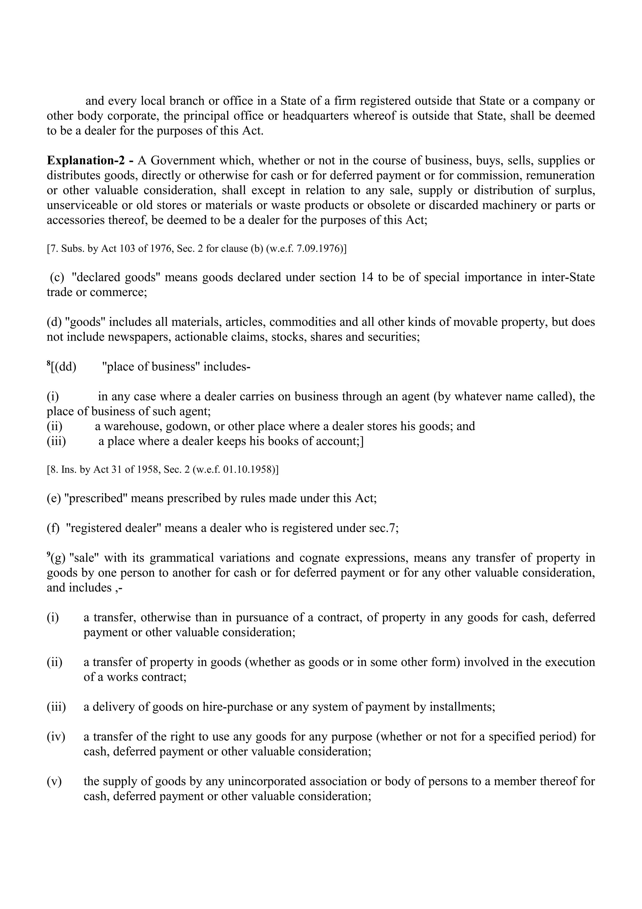 and every local branch or office in a State of a firm registered outside that State or a company or
other body corporate, the principal office or headquarters whereof is outside that State, shall be deemed
to be a dealer for the purposes of this Act.
Explanation-2 - A Government which, whether or not in the course of business, buys, sells, supplies or
distributes goods, directly or otherwise for cash or for deferred payment or for commission, remuneration
or other valuable consideration, shall except in relation to any sale, supply or distribution of surplus,
unserviceable or old stores or materials or waste products or obsolete or discarded machinery or parts or
accessories thereof, be deemed to be a dealer for the purposes of this Act;
[7. Subs. by Act 103 of 1976, Sec. 2 for clause (b) (w.e.f. 7.09.1976)]
(c) ''declared goods'' means goods declared under section 14 to be of special importance in inter-State
trade or commerce;
(d) ''goods'' includes all materials, articles, commodities and all other kinds of movable property, but does
not include newspapers, actionable claims, stocks, shares and securities;
8
[(dd) ''place of business'' includes-
(i) in any case where a dealer carries on business through an agent (by whatever name called), the
place of business of such agent;
(ii) a warehouse, godown, or other place where a dealer stores his goods; and
(iii) a place where a dealer keeps his books of account;]
[8. Ins. by Act 31 of 1958, Sec. 2 (w.e.f. 01.10.1958)]
(e) ''prescribed'' means prescribed by rules made under this Act;
(f) ''registered dealer'' means a dealer who is registered under sec.7;
9
(g) ''sale'' with its grammatical variations and cognate expressions, means any transfer of property in
goods by one person to another for cash or for deferred payment or for any other valuable consideration,
and includes ,-
(i) a transfer, otherwise than in pursuance of a contract, of property in any goods for cash, deferred
payment or other valuable consideration;
(ii) a transfer of property in goods (whether as goods or in some other form) involved in the execution
of a works contract;
(iii) a delivery of goods on hire-purchase or any system of payment by installments;
(iv) a transfer of the right to use any goods for any purpose (whether or not for a specified period) for
cash, deferred payment or other valuable consideration;
(v) the supply of goods by any unincorporated association or body of persons to a member thereof for
cash, deferred payment or other valuable consideration;
 