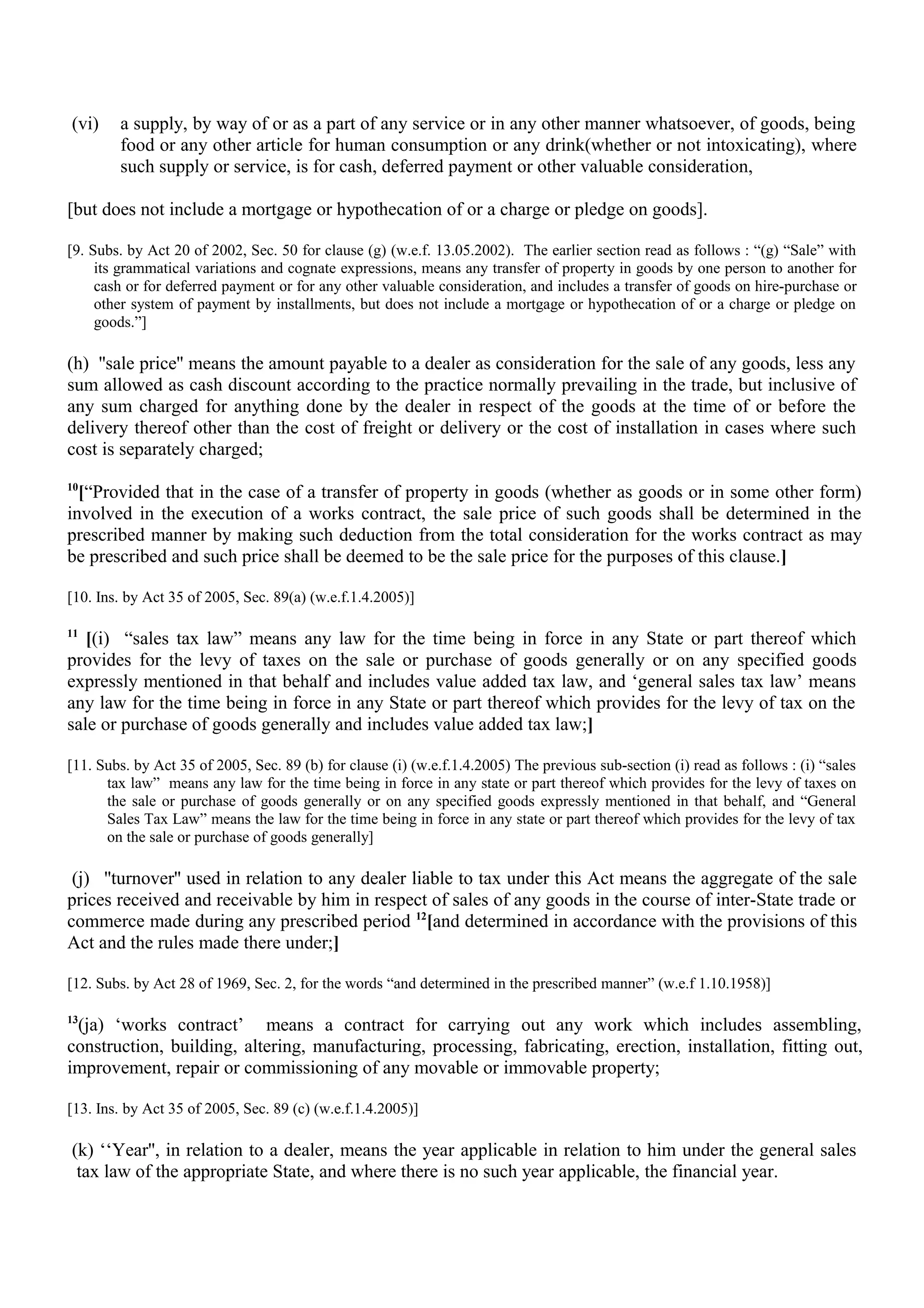 (vi) a supply, by way of or as a part of any service or in any other manner whatsoever, of goods, being
food or any other article for human consumption or any drink(whether or not intoxicating), where
such supply or service, is for cash, deferred payment or other valuable consideration,
[but does not include a mortgage or hypothecation of or a charge or pledge on goods].
[9. Subs. by Act 20 of 2002, Sec. 50 for clause (g) (w.e.f. 13.05.2002). The earlier section read as follows : “(g) “Sale” with
its grammatical variations and cognate expressions, means any transfer of property in goods by one person to another for
cash or for deferred payment or for any other valuable consideration, and includes a transfer of goods on hire-purchase or
other system of payment by installments, but does not include a mortgage or hypothecation of or a charge or pledge on
goods.”]
(h) ''sale price'' means the amount payable to a dealer as consideration for the sale of any goods, less any
sum allowed as cash discount according to the practice normally prevailing in the trade, but inclusive of
any sum charged for anything done by the dealer in respect of the goods at the time of or before the
delivery thereof other than the cost of freight or delivery or the cost of installation in cases where such
cost is separately charged;
10
[“Provided that in the case of a transfer of property in goods (whether as goods or in some other form)
involved in the execution of a works contract, the sale price of such goods shall be determined in the
prescribed manner by making such deduction from the total consideration for the works contract as may
be prescribed and such price shall be deemed to be the sale price for the purposes of this clause.]
[10. Ins. by Act 35 of 2005, Sec. 89(a) (w.e.f.1.4.2005)]
11
[(i) “sales tax law” means any law for the time being in force in any State or part thereof which
provides for the levy of taxes on the sale or purchase of goods generally or on any specified goods
expressly mentioned in that behalf and includes value added tax law, and ‘general sales tax law’ means
any law for the time being in force in any State or part thereof which provides for the levy of tax on the
sale or purchase of goods generally and includes value added tax law;]
[11. Subs. by Act 35 of 2005, Sec. 89 (b) for clause (i) (w.e.f.1.4.2005) The previous sub-section (i) read as follows : (i) “sales
tax law” means any law for the time being in force in any state or part thereof which provides for the levy of taxes on
the sale or purchase of goods generally or on any specified goods expressly mentioned in that behalf, and “General
Sales Tax Law” means the law for the time being in force in any state or part thereof which provides for the levy of tax
on the sale or purchase of goods generally]
(j) ''turnover'' used in relation to any dealer liable to tax under this Act means the aggregate of the sale
prices received and receivable by him in respect of sales of any goods in the course of inter-State trade or
commerce made during any prescribed period 12
[and determined in accordance with the provisions of this
Act and the rules made there under;]
[12. Subs. by Act 28 of 1969, Sec. 2, for the words “and determined in the prescribed manner” (w.e.f 1.10.1958)]
13
(ja) ‘works contract’ means a contract for carrying out any work which includes assembling,
construction, building, altering, manufacturing, processing, fabricating, erection, installation, fitting out,
improvement, repair or commissioning of any movable or immovable property;
[13. Ins. by Act 35 of 2005, Sec. 89 (c) (w.e.f.1.4.2005)]
(k) ‘‘Year'', in relation to a dealer, means the year applicable in relation to him under the general sales
tax law of the appropriate State, and where there is no such year applicable, the financial year.
 