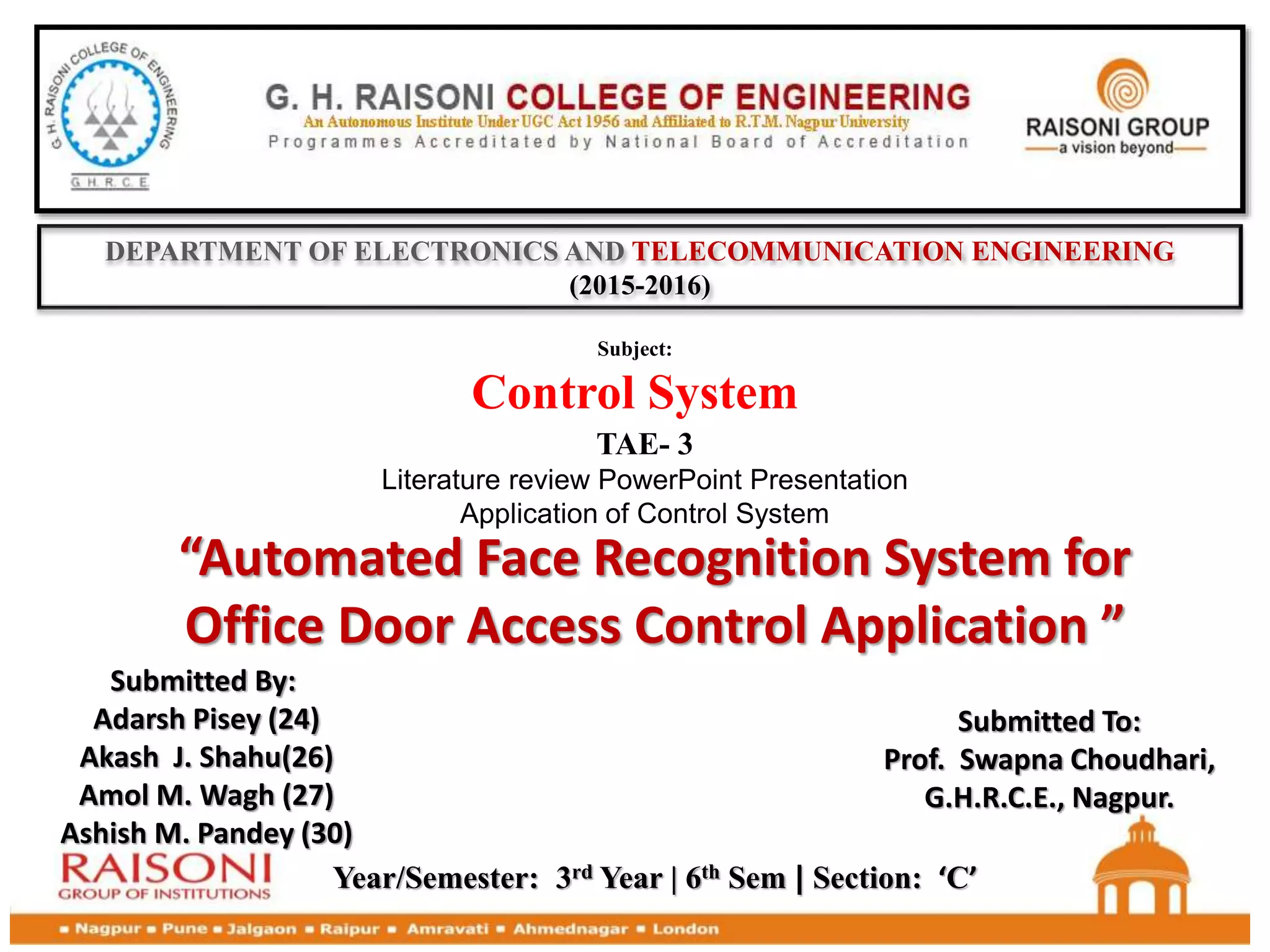 DEPARTMENT OF ELECTRONICS AND TELECOMMUNICATION ENGINEERING
(2015-2016)
TAE- 3
Literature review PowerPoint Presentation
Application of Control System
Subject:
Control System
“Automated Face Recognition System for
Office Door Access Control Application ”
Year/Semester: 3rd Year | 6th Sem | Section: ‘C’
Submitted By:
Adarsh Pisey (24)
Akash J. Shahu(26)
Amol M. Wagh (27)
Ashish M. Pandey (30)
Submitted To:
Prof. Swapna Choudhari,
G.H.R.C.E., Nagpur.
 