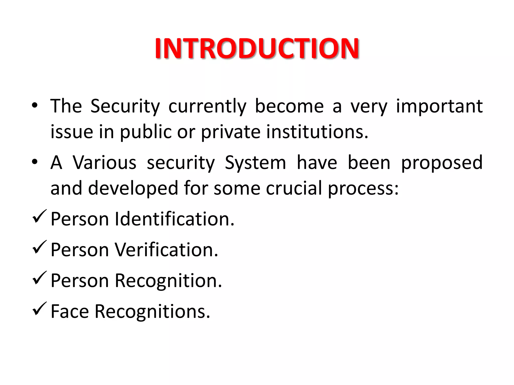 INTRODUCTION
• The Security currently become a very important
issue in public or private institutions.
• A Various security System have been proposed
and developed for some crucial process:
Person Identification.
Person Verification.
Person Recognition.
Face Recognitions.
 