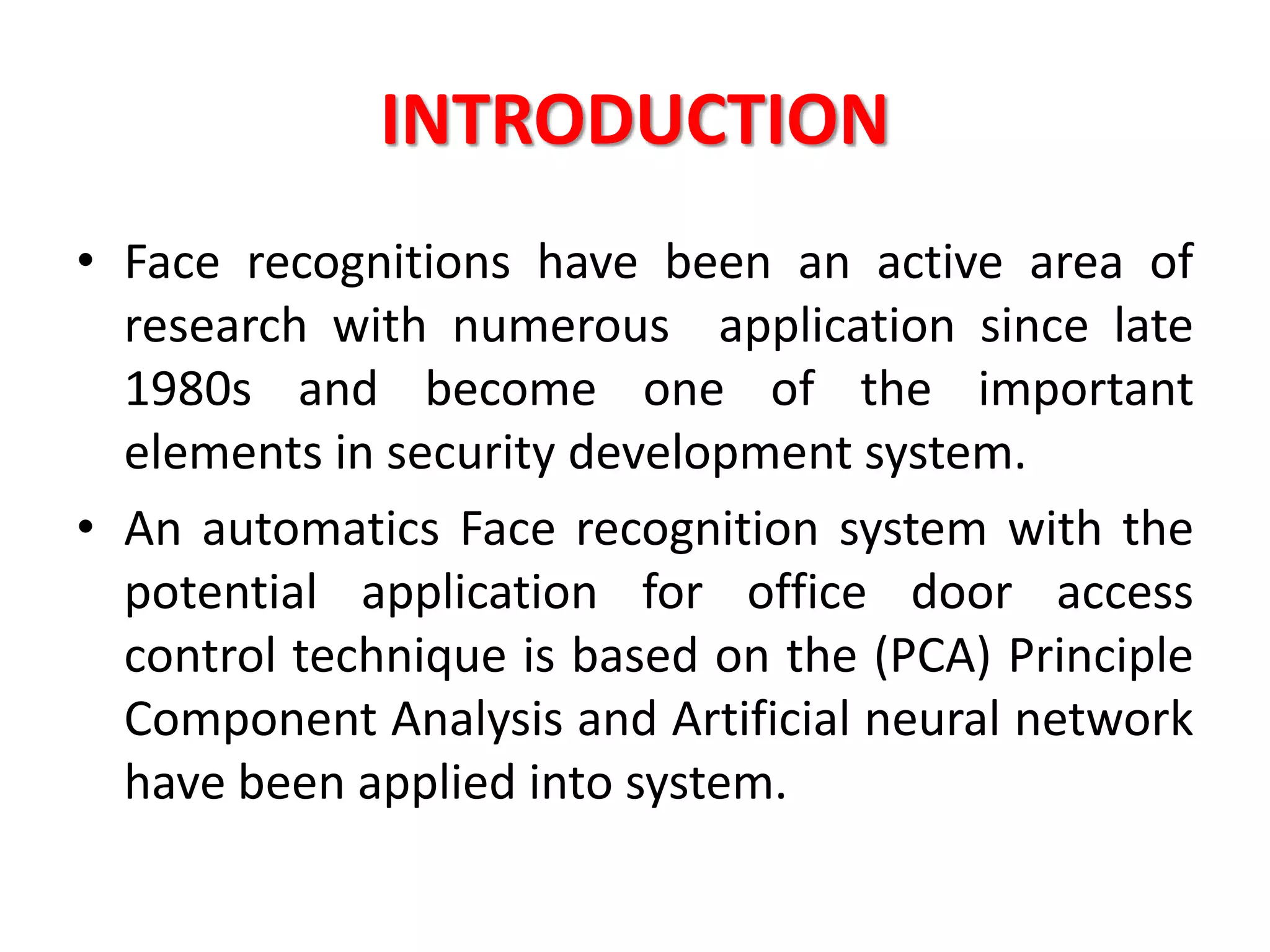 INTRODUCTION
• Face recognitions have been an active area of
research with numerous application since late
1980s and become one of the important
elements in security development system.
• An automatics Face recognition system with the
potential application for office door access
control technique is based on the (PCA) Principle
Component Analysis and Artificial neural network
have been applied into system.
 