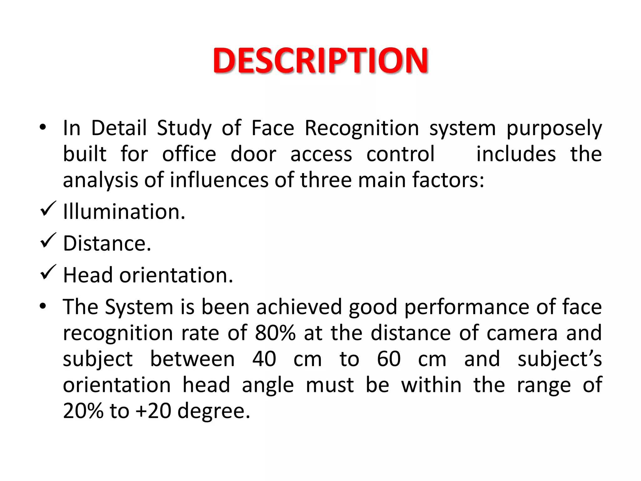 DESCRIPTION
• In Detail Study of Face Recognition system purposely
built for office door access control includes the
analysis of influences of three main factors:
 Illumination.
 Distance.
 Head orientation.
• The System is been achieved good performance of face
recognition rate of 80% at the distance of camera and
subject between 40 cm to 60 cm and subject’s
orientation head angle must be within the range of
20% to +20 degree.
 