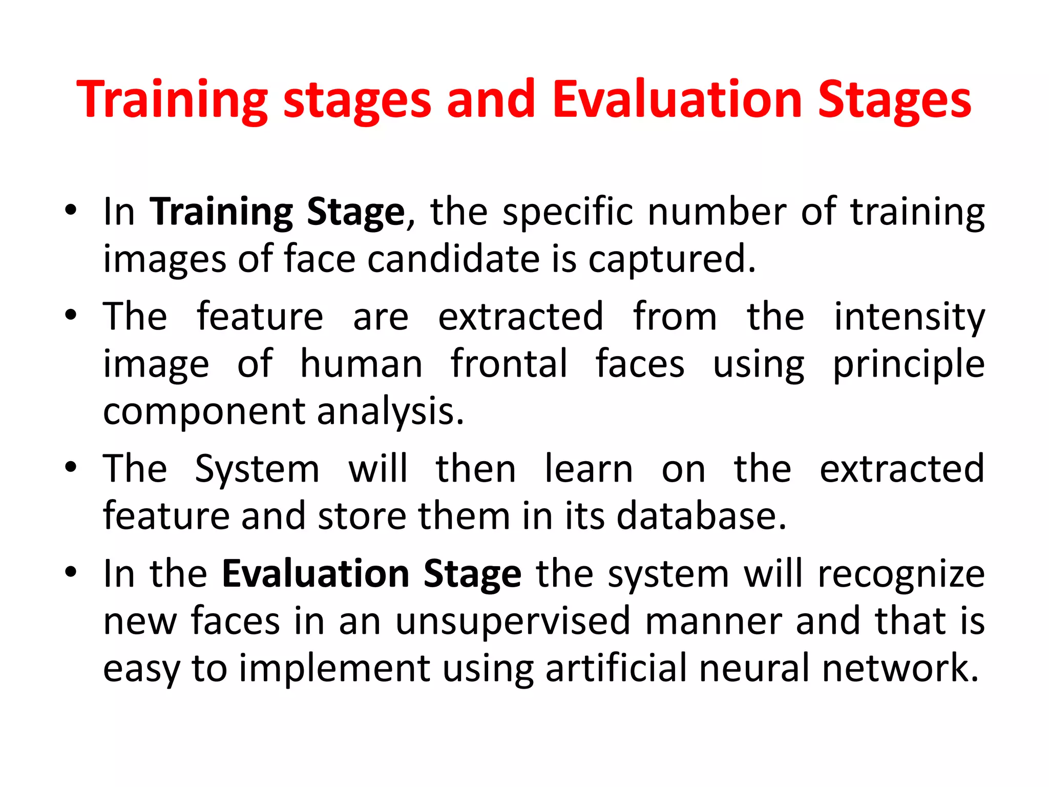 Training stages and Evaluation Stages
• In Training Stage, the specific number of training
images of face candidate is captured.
• The feature are extracted from the intensity
image of human frontal faces using principle
component analysis.
• The System will then learn on the extracted
feature and store them in its database.
• In the Evaluation Stage the system will recognize
new faces in an unsupervised manner and that is
easy to implement using artificial neural network.
 