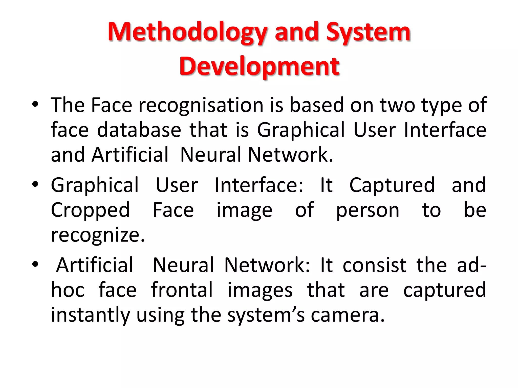 Methodology and System
Development
• The Face recognisation is based on two type of
face database that is Graphical User Interface
and Artificial Neural Network.
• Graphical User Interface: It Captured and
Cropped Face image of person to be
recognize.
• Artificial Neural Network: It consist the ad-
hoc face frontal images that are captured
instantly using the system’s camera.
 
