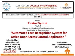 DEPARTMENT OF ELECTRONICS AND TELECOMMUNICATION ENGINEERING
(2015-2016)
TAE- 3
Literature review PowerPoint Presentation
Application of Control System
Subject:
Control System
“Automated Face Recognition System for
Office Door Access Control Application ”
Year/Semester: 3rd Year | 6th Sem | Section: ‘C’
Submitted By:
Adarsh Pisey (24)
Akash J. Shahu(26)
Amol M. Wagh (27)
Ashish M. Pandey (30)
Submitted To:
Prof. Swapna Choudhari,
G.H.R.C.E., Nagpur.
 