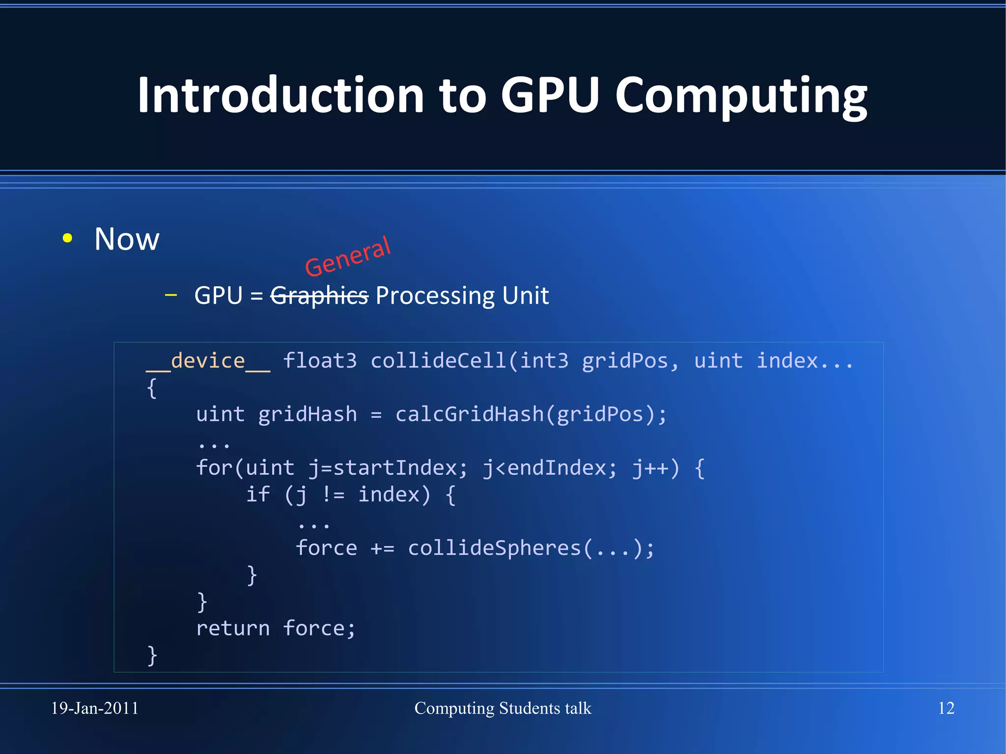 Introduction to GPU Computing

 ●   Now                          al
                            Gener
               –   GPU = Graphics Processing Unit

              __device__ float3 collideCell(int3 gridPos, uint index...
              {
                  uint gridHash = calcGridHash(gridPos);
                  ...
                  for(uint j=startIndex; j<endIndex; j++) {
                      if (j != index) {
                          ...
                          force += collideSpheres(...);
                      }
                  }
                  return force;
              }

19-Jan-2011                          Computing Students talk              12
 