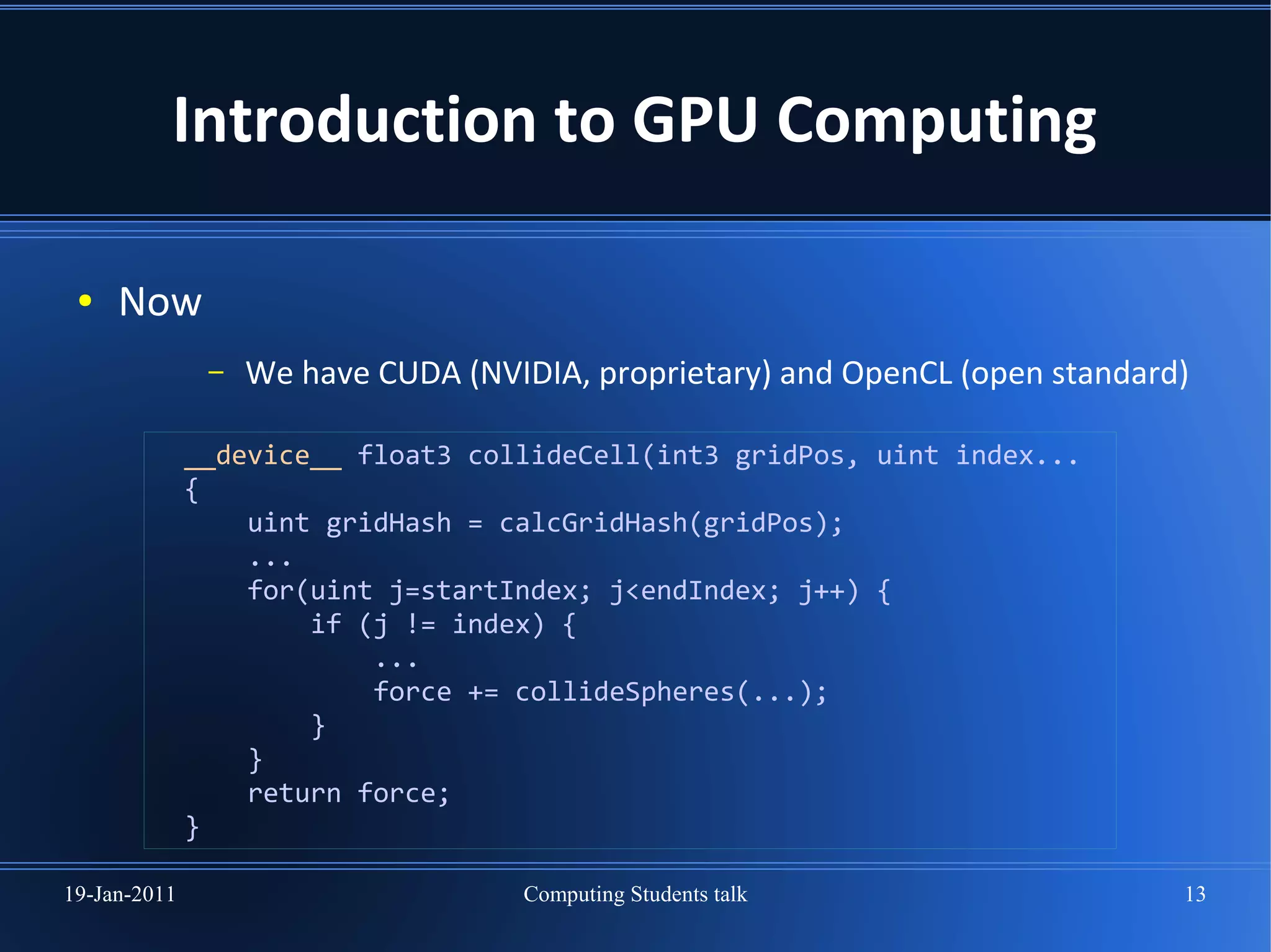 Introduction to GPU Computing

 ●   Now
               –   We have CUDA (NVIDIA, proprietary) and OpenCL (open standard)

              __device__ float3 collideCell(int3 gridPos, uint index...
              {
                  uint gridHash = calcGridHash(gridPos);
                  ...
                  for(uint j=startIndex; j<endIndex; j++) {
                      if (j != index) {
                          ...
                          force += collideSpheres(...);
                      }
                  }
                  return force;
              }

19-Jan-2011                         Computing Students talk                    13
 