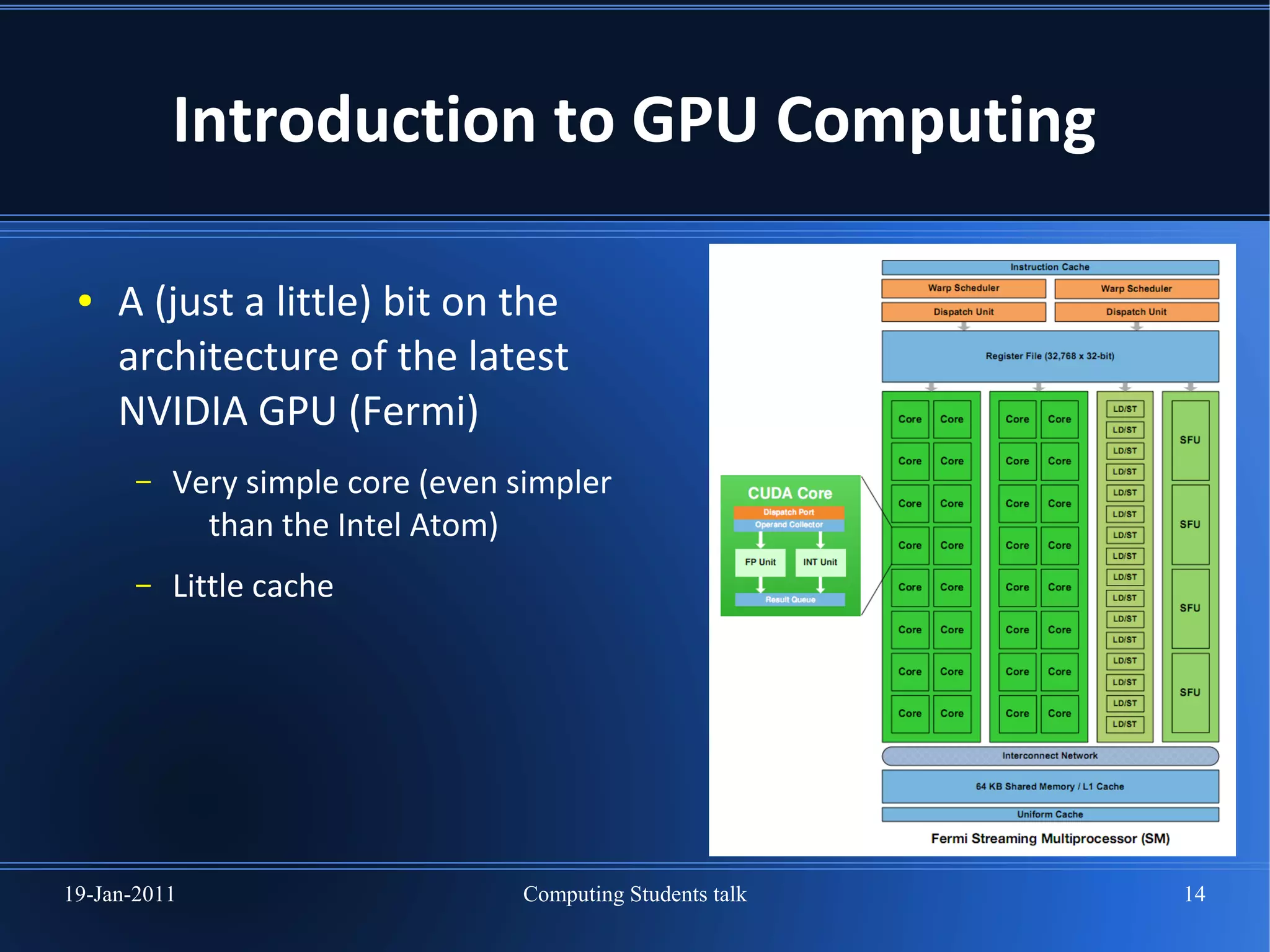 Introduction to GPU Computing

 ●   A (just a little) bit on the
     architecture of the latest
     NVIDIA GPU (Fermi)
       –   Very simple core (even simpler
             than the Intel Atom)
       –   Little cache




19-Jan-2011                       Computing Students talk   14
 