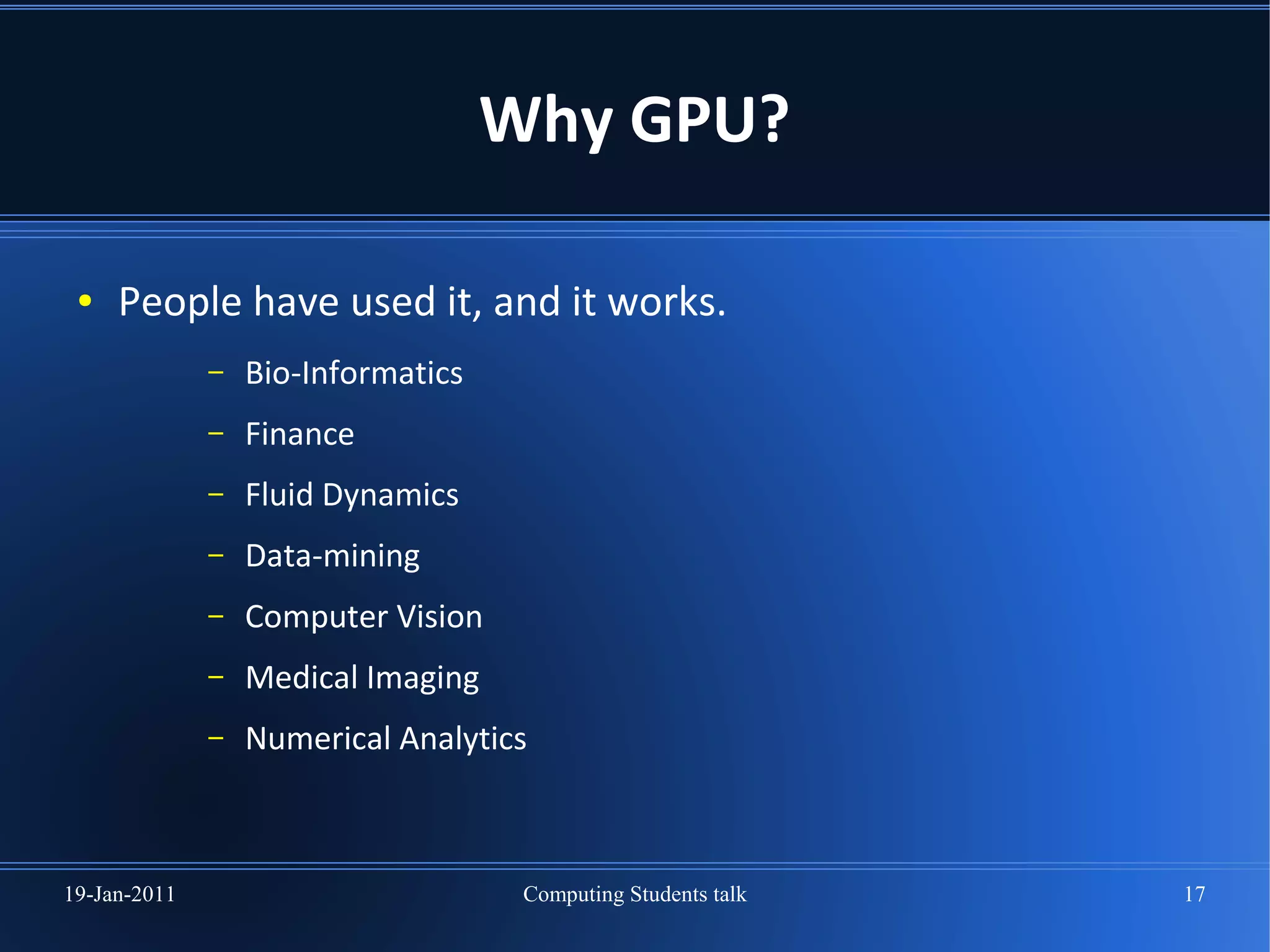 Why GPU?

 ●   People have used it, and it works.
              –   Bio-Informatics
              –   Finance
              –   Fluid Dynamics
              –   Data-mining
              –   Computer Vision
              –   Medical Imaging
              –   Numerical Analytics



19-Jan-2011                          Computing Students talk   17
 