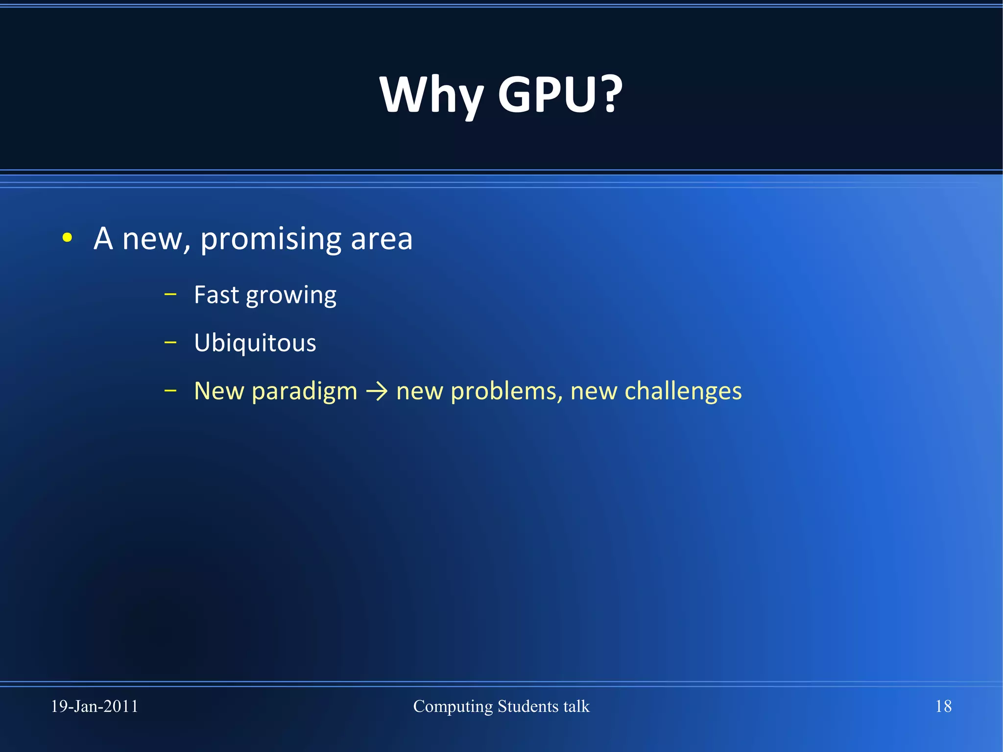 Why GPU?

 ●   A new, promising area
              –   Fast growing
              –   Ubiquitous
              –   New paradigm → new problems, new challenges




19-Jan-2011                        Computing Students talk      18
 