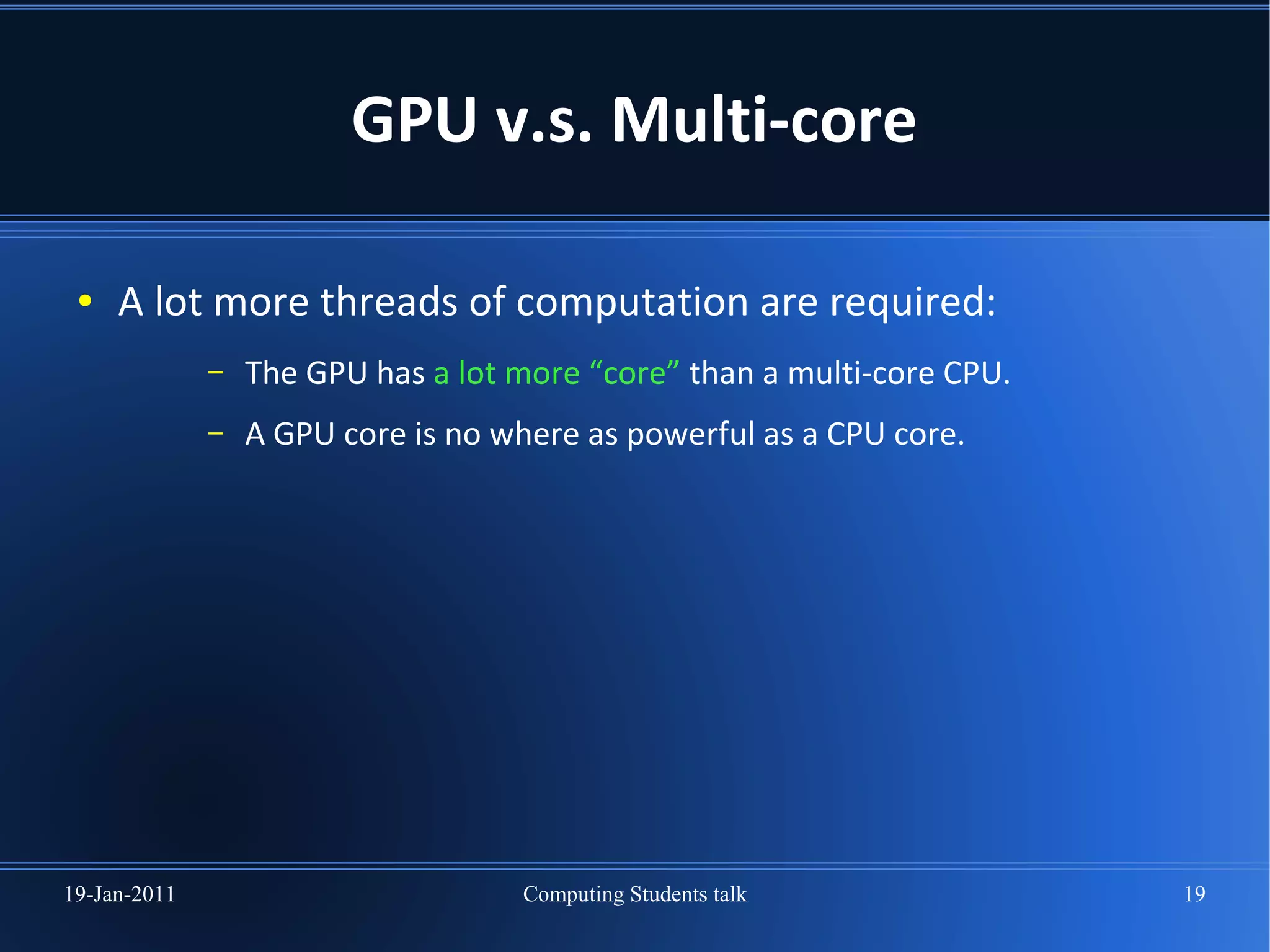 GPU v.s. Multi-core

 ●   A lot more threads of computation are required:
              –   The GPU has a lot more “core” than a multi-core CPU.
              –   A GPU core is no where as powerful as a CPU core.




19-Jan-2011                         Computing Students talk              19
 