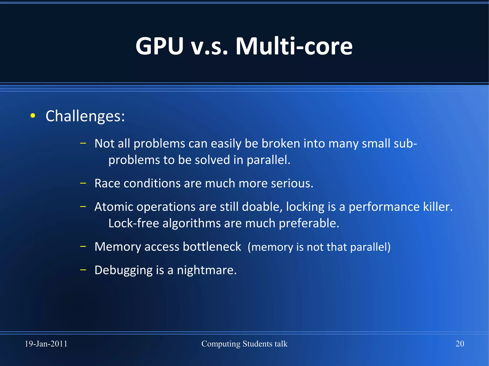 GPU v.s. Multi-core

 ●   Challenges:
              –   Not all problems can easily be broken into many small sub-
                    problems to be solved in parallel.
              –   Race conditions are much more serious.
              –   Atomic operations are still doable, locking is a performance killer.
                    Lock-free algorithms are much preferable.
              –   Memory access bottleneck (memory is not that parallel)
              –   Debugging is a nightmare.




19-Jan-2011                           Computing Students talk                            20
 