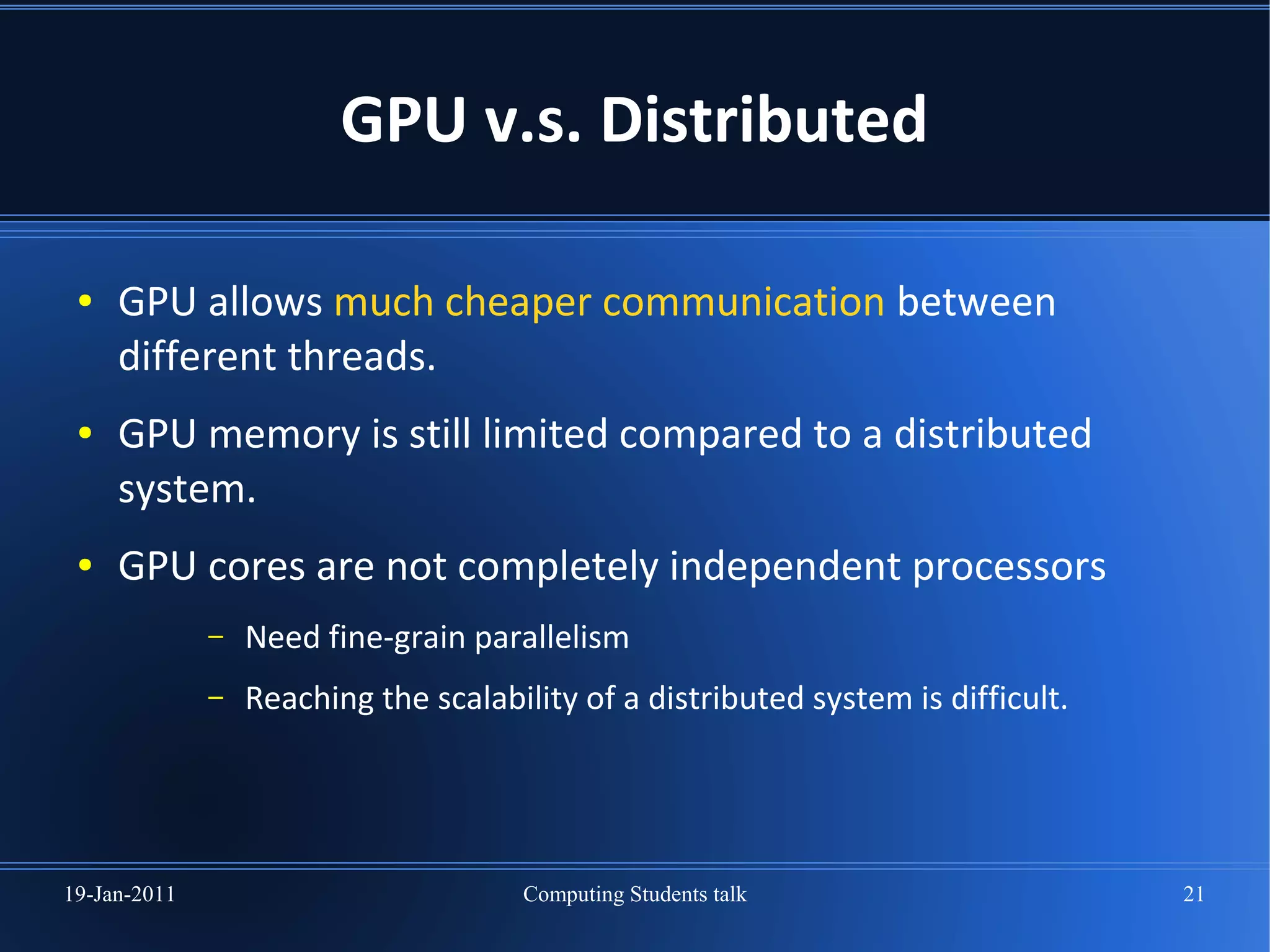 GPU v.s. Distributed

 ●   GPU allows much cheaper communication between
     different threads.
 ●   GPU memory is still limited compared to a distributed
     system.
 ●   GPU cores are not completely independent processors
              –   Need fine-grain parallelism
              –   Reaching the scalability of a distributed system is difficult.




19-Jan-2011                           Computing Students talk                      21
 
