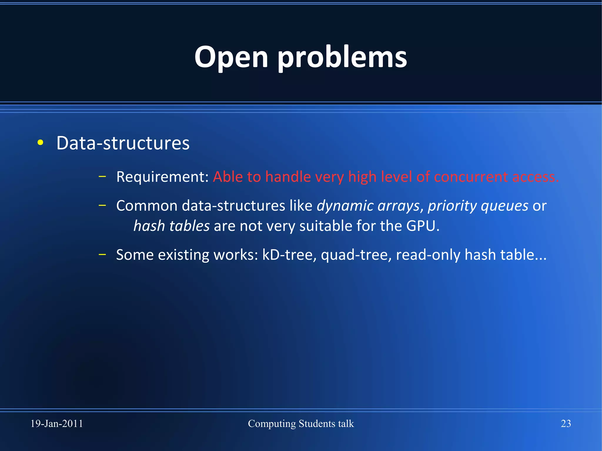 Open problems

 ●   Data-structures
              –   Requirement: Able to handle very high level of concurrent access.
              –   Common data-structures like dynamic arrays, priority queues or
                    hash tables are not very suitable for the GPU.
              –   Some existing works: kD-tree, quad-tree, read-only hash table...




19-Jan-2011                          Computing Students talk                          23
 