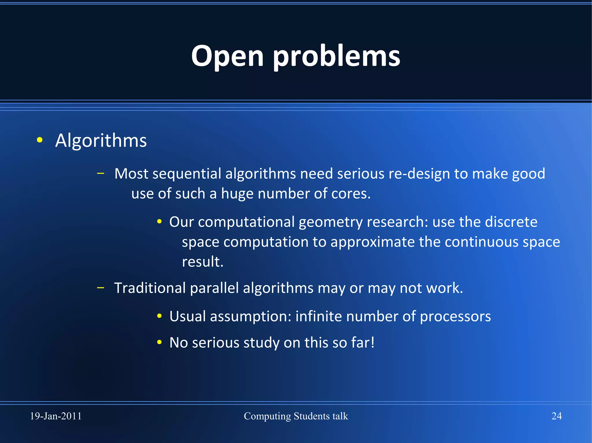 Open problems

 ●   Algorithms
              –   Most sequential algorithms need serious re-design to make good
                   use of such a huge number of cores.
                        ●   Our computational geometry research: use the discrete
                             space computation to approximate the continuous space
                             result.
              –   Traditional parallel algorithms may or may not work.
                        ●   Usual assumption: infinite number of processors
                        ●   No serious study on this so far!



19-Jan-2011                            Computing Students talk                     24
 