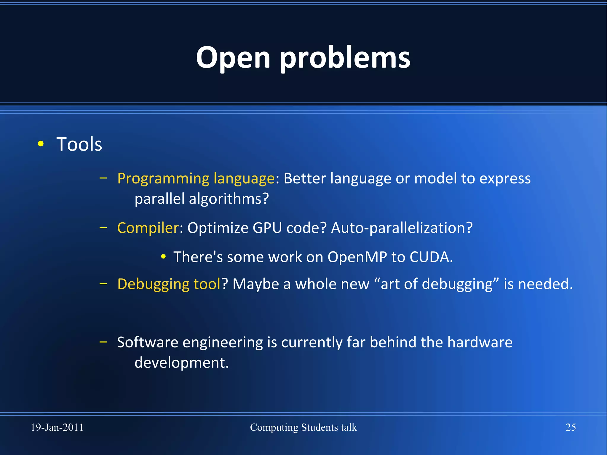 Open problems

 ●   Tools
              –   Programming language: Better language or model to express
                    parallel algorithms?
              –   Compiler: Optimize GPU code? Auto-parallelization?
                        ●   There's some work on OpenMP to CUDA.
              –   Debugging tool? Maybe a whole new “art of debugging” is needed.


              –   Software engineering is currently far behind the hardware
                    development.


19-Jan-2011                          Computing Students talk                   25
 