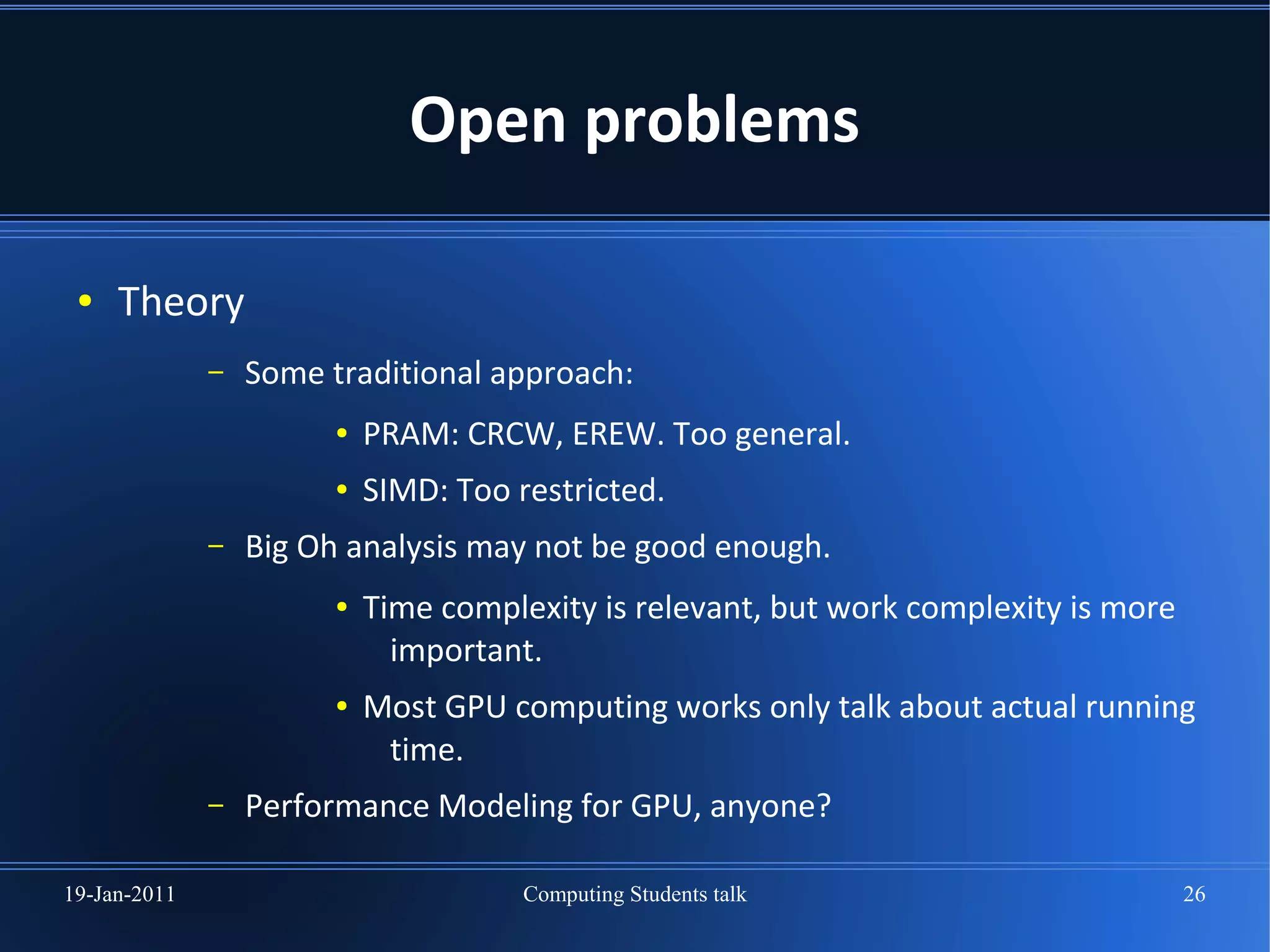 Open problems

 ●   Theory
              –   Some traditional approach:
                        ●   PRAM: CRCW, EREW. Too general.
                        ●   SIMD: Too restricted.
              –   Big Oh analysis may not be good enough.
                        ●   Time complexity is relevant, but work complexity is more
                              important.
                        ●   Most GPU computing works only talk about actual running
                             time.
              –   Performance Modeling for GPU, anyone?

19-Jan-2011                            Computing Students talk                         26
 