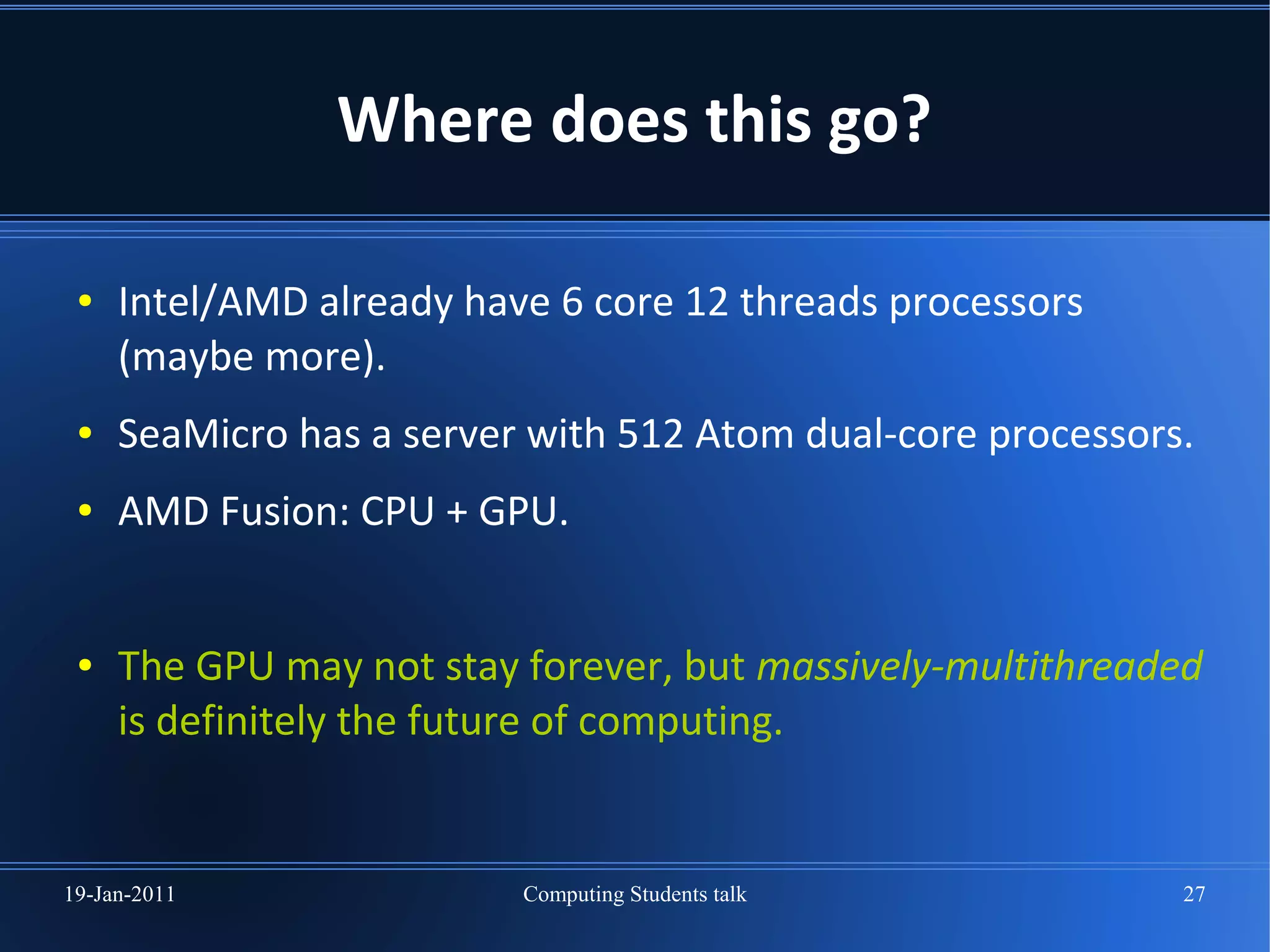 Where does this go?

 ●   Intel/AMD already have 6 core 12 threads processors
     (maybe more).
 ●   SeaMicro has a server with 512 Atom dual-core processors.
 ●   AMD Fusion: CPU + GPU.


 ●   The GPU may not stay forever, but massively-multithreaded
     is definitely the future of computing.


19-Jan-2011               Computing Students talk            27
 