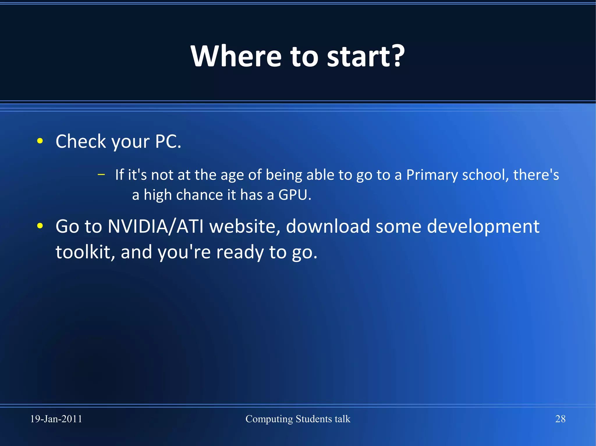Where to start?

 ●   Check your PC.
              –   If it's not at the age of being able to go to a Primary school, there's
                      a high chance it has a GPU.
 ●   Go to NVIDIA/ATI website, download some development
     toolkit, and you're ready to go.




19-Jan-2011                           Computing Students talk                           28
 