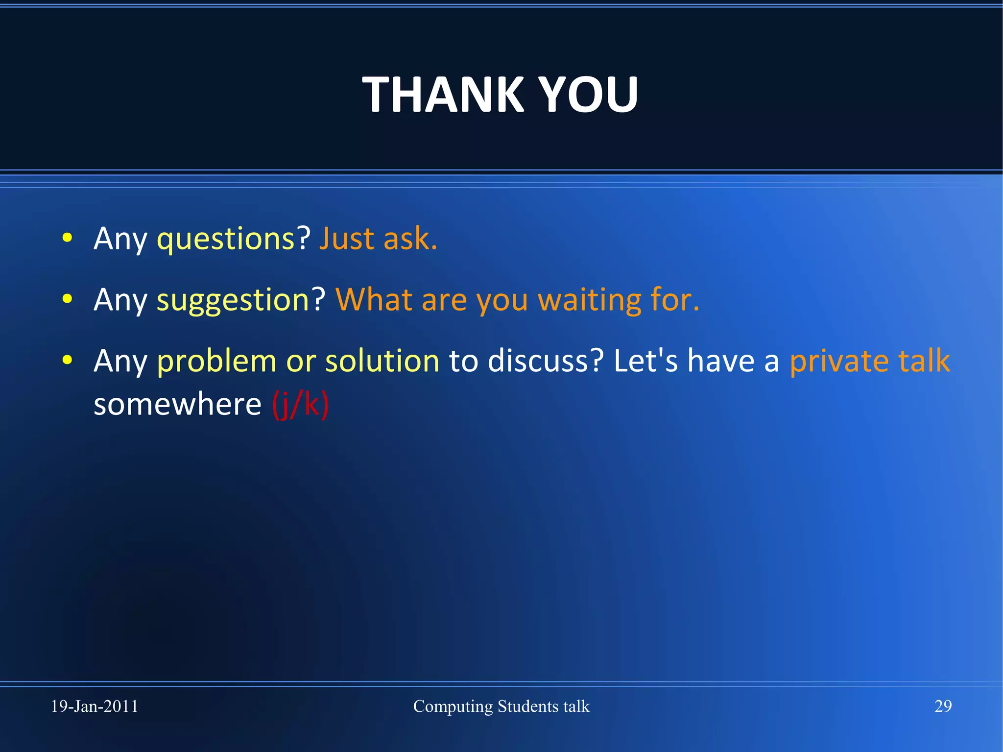 THANK YOU

 ●   Any questions? Just ask.
 ●   Any suggestion? What are you waiting for.
 ●   Any problem or solution to discuss? Let's have a private talk
     somewhere (j/k)




19-Jan-2011                Computing Students talk              29
 
