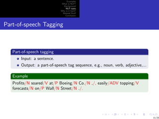 Examples
                              What is NLP?
                               Background
                                 NLP tasks
                             Why is it hard?
                              Related Stuﬀ
                                Conclusion



Part-of-speech Tagging



   Part-of-speech tagging
       Input: a sentence.
       Output: a part-of-speech tag sequence, e.g., noun, verb, adjective,...

   Example
   Proﬁts/N soared/V at/P Boeing/N Co./N ,/, easily/ADV topping/V
   forecasts/N on/P Wall/N Street/N ./.




                                                                                11/25
 
