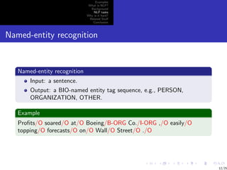 Examples
                               What is NLP?
                                Background
                                  NLP tasks
                              Why is it hard?
                               Related Stuﬀ
                                 Conclusion



Named-entity recognition


   Named-entity recognition
       Input: a sentence.
       Output: a BIO-named entity tag sequence, e.g., PERSON,
       ORGANIZATION, OTHER.

   Example
   Proﬁts/O soared/O at/O Boeing/B-ORG Co./I-ORG ,/O easily/O
   topping/O forecasts/O on/O Wall/O Street/O ./O




                                                                12/25
 
