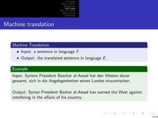 Examples
                              What is NLP?
                               Background
                                 NLP tasks
                             Why is it hard?
                              Related Stuﬀ
                                Conclusion



Machine translation


   Machine Translation
      Input: a sentence in language F .
       Output: the translated sentence in language E .

   Example
   Input: Syriens Pr¨sident Baschar al-Assad hat den Westen davor
                     a
   gewarnt, sich in die Angelegenheiten seines Landes einzumischen.

   Output: Syrian President Bashar al-Assad has warned the West against
   interfering in the aﬀairs of his country.



                                                                          15/25
 
