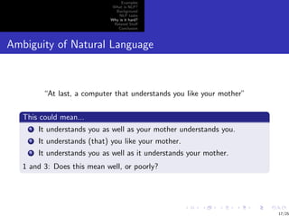 Examples
                               What is NLP?
                                Background
                                  NLP tasks
                              Why is it hard?
                               Related Stuﬀ
                                 Conclusion



Ambiguity of Natural Language



          “At last, a computer that understands you like your mother”

   This could mean...
     1   It understands you as well as your mother understands you.
     2   It understands (that) you like your mother.
     3   It understands you as well as it understands your mother.
   1 and 3: Does this mean well, or poorly?




                                                                        17/25
 