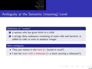 Examples
                                What is NLP?
                                 Background
                                   NLP tasks
                               Why is it hard?
                                Related Stuﬀ
                                  Conclusion



Ambiguity at the Semantic (meaning) Level


   Deﬁnition of “mother”
     1   a woman who has given birth to a child
     2   a stringy slimy substance consisting of yeast cells and bacteria; is
         added to cider or wine to produce vinegar.

   More ambiguity
         They put money in the bank (= buried in mud?).
         I saw her duck with a telescope (= a duck carrying a telescope?).




                                                                                21/25
 