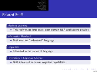 Examples
                               What is NLP?
                                Background
                                  NLP tasks
                              Why is it hard?
                               Related Stuﬀ
                                 Conclusion



Related Stuﬀ

   Machine Learning
        This really made large-scale, open domain NLP applications possible.

   Information Retrieval
        Both need to “understand” language.

   Linguistics
        Interested in the nature of language.

   Psychology / Cognitive Science
        Both interested in human cognitive capabilities.


                                                                               23/25
 